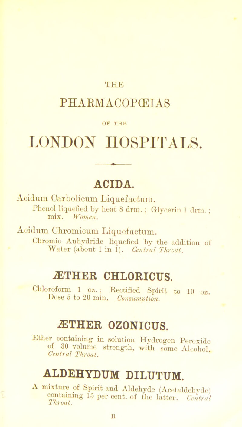 THE PHARMACOPCEIAS OF THE LONDON HOSPITALS. ACIDA. Acidum Carbolicum Liquefactum. Phenol liquefied by heat 8 drin. ; Cllyceriii 1 dnii. ; mix. IVunieii. Acidum Chromicum Liquef actum. Chromic Anhydride liquefied by the addition of Water (about 1 in 1). CoitraJ Thruat. AETHER CHLORICUS. Chloroform 1 oz. ; Rectified Spirit to 10 oz. Dose 5 to 20 min. Consumption. -EITHER OZONICUS. Ether containing in solution Hydi'osjen Peroxide of 30 volujnc strength, with some jilcohol Central Throat. ALDEHYDUM DILUTUM. A mixture of Spii-it and Al.lehydo (Acetaldchvde) containing- lo per cent, of the latter. Central Ihroat. B