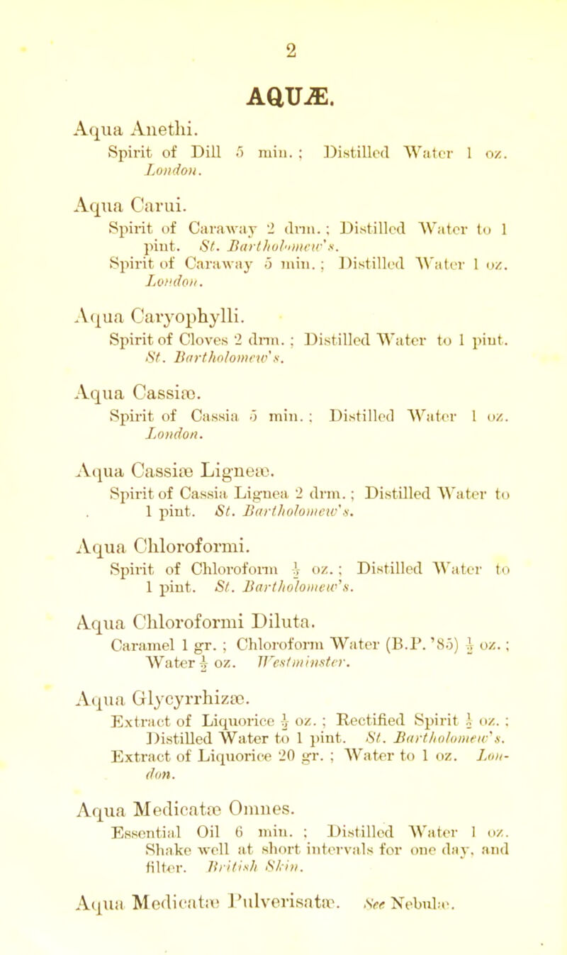 AQMM. Aqua Auethi. Spirit of Dill 5 min. : DistiUccl Water I oz. Zoiidou. Aqua Carui. Spirit of Caraway 2 drm. : Distilled Water to 1 pint. St. Barlliul'imeir x. Spirit of Carawa}' o mm. ; Di.stilled AVater 1 oz. Lomloit. Aqua Caiyophylli. Spirit of Cloves 2 dnn. : Distilled Water to 1 piut. <S7. Btirthnlomew'.s. Aqua Cassia3. Spirit of Cassia .3 miTi. : Distilled AVater 1 oz. London. Aqua Cassia} Ligne». Spirit of Cassia. Lignea, i dnn.; DistQled Water to 1 pint. St. Bartholowcw's. Aqua Cliloroformi. Spirit of Chlorofonn \ oz.; Distilled Water to 1 pint. St. Bart/ioloiiiew's. Aqua Chloi-oformi Diluta. Caramel 1 gr. ; Chloroform Water (B.P.'So) i oz.: Watt>r A oz. Jf'eitniiiintcr. Aqua Glycyrrhiza3. Extract of Liqu<jricc i oz. : Rectified Spirit i oz. : Distilled Water to 1 i)int. St. B(irtlwhmew\s. Extract of Liquorie« '20 gr. ; Water to 1 oz. Lux- don. Aqua Medicata? Omues. Essential Oil 6 miji. : Distilled Water I oz. Shake well at short intervals for one dav. and flitter. Itiitixh Skin. A(iua Medicata; I'ulverisatir. ,s>(? Nebulie.