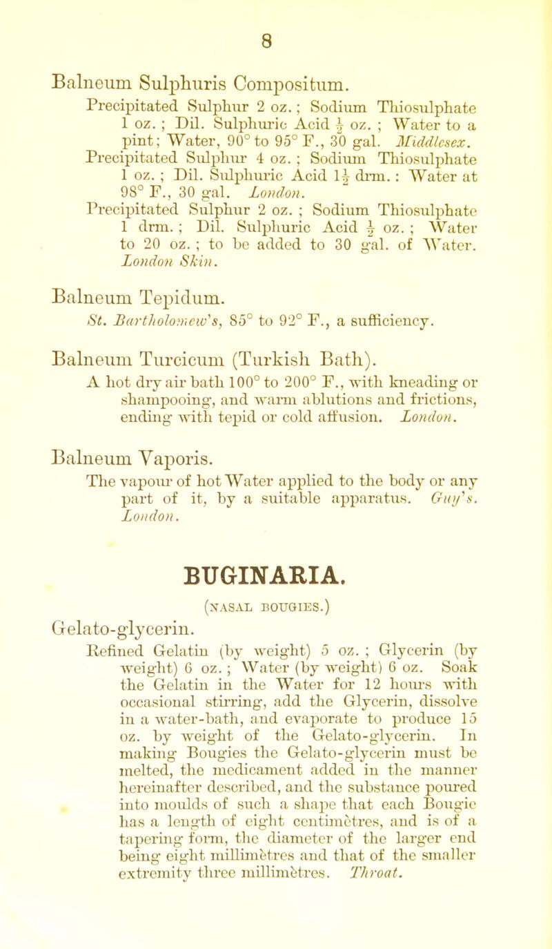 Balneum Sulphuris Compositum. Precipitated Sulphur 2 oz.; Sodium Tliiosulphate 1 oz. ; Dil. Sulphui-ic Acid ?j oz. ; Water to a pint; Water, 90° to 95° F., 30 gal. Middlesex. Precipitated Siilplnu- 4 oz. ; Sodium Tliio.sulphate 1 oz. ; Dil. Sulpliiu-ic Acid H dnn. : Water at 98° F., 30 gal. London. Precipitated Sulphur 2 oz. ; Sodium Thiosulphate 1 drm. ; Dil. Suli^huric Acid j oz. ; Water to 20 oz. ; to be added to 30 gal. of AVater. London Skin. Balueum Tepidum. St. Bartholomew's, 85° to 92° F., a sufficiency. Balneum Turcicum (Turkish Bath). A hot diy ail- bath 100° to 200° F., \\-ith kneading or shampooing, and wann ablutions and friction.^, ending ^^'ith tepid or cold atfusion. London. Balneum Vaporis. The vapoiu- of hot Water applied to the body or any part of it, by a suitable apparatus. Criofn. London. BUGINARIA. (x.\SAL BOUGIES.) Gelato-glycerin. Refined Gelatin (by weight) 5 oz. ; Glycerin (by Aveight) 6 oz. ; Water (by weight) 6 oz. Soak the Gelatin in the Water for 12 houi-s -with oocasioual stii'ring, add the Glycerin, dissolve in a water-bath, and evaporate to produce 15 oz. by weig'ht of the Gelato-g'lj'ccrin. In making Bougies the Gelato-glycerin must be melted, the medicament added in the manner hereinafter described, and the substance poui'ed , into inoidds of such a sliapo that each Bougie has a length of eight ccntunctres, and is of a tapering form, the diameter of the larger end being eight millimetres and that of the smaller extremity three millimJjtres. Throat.