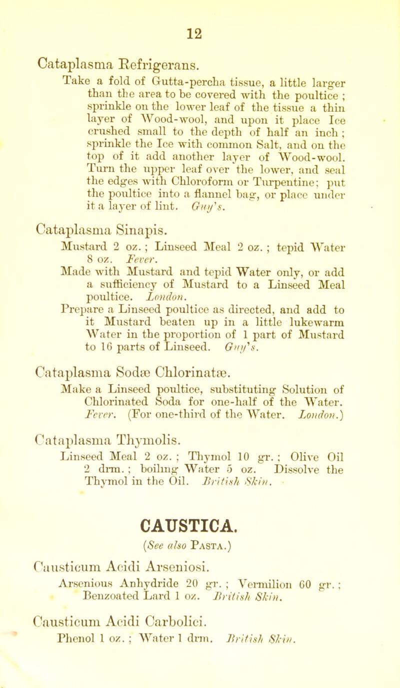 Cataplasma Eefrigerans. Take a fold of Gutta-percha tissue, a little larger than the area to be covered with the poultice ; sprinkle on the lower leaf of the tissue a thin layer of Wood-wool, and upon it place Ice crushed small to the depth of half an inch ; sprinkle the Ice with common Salt, and on the top of it add another layer of Wood-wool. Tui-n the upper leaf over the lower, and seal the edges with Chloroform or Tui-pentine: put the poultice into a flannel bag, or place under it a layer of lint. Gi<i/'s. Cataplasma Sinapis. Mustard 2 oz.; Linseed Meal 2 oz. ; tepid Water 8 oz. Fever. Made with Mustard and tepid Water only, or add a sufficiency of Mustard to a Linseed Meal poultice. Lofidoii. Prepare a Linseed poultice as directed, and add to it Mustard beaten up in a little lukewarm Water in the proportion of 1 part of Mustard to 16 parts of Linseed. Gmfs. Cataplasma Sodte Chlorinatte. Make a Linseed poultice, substituting Solution of Chlorinated Soda for one-half of the Water. Fcrrr. (For one-third of the Water. London.) Cataplasma Thymolis. Linseed Meal 2 oz. ; Thymol 10 gr. ; Olive Oil 2 drm. : boilmg Water 5 oz. Dissolve the Thymol in the Oil. J}riti.sh Skin. CAUSTICA. [See also Pasta.) Causticum Acidi Arseniosi. Arsenious Anhydride 20 gi-. ; VeiTnilion CO gr.; . Benzoated Lard 1 oz. Itritish Skin. Causticum Acidi Carbolici. Phenol 1 oz. ; Water 1 drm. liyitish Skin.