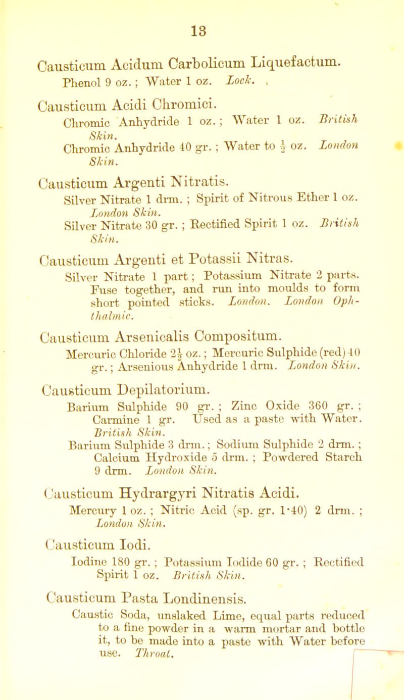 Causticum Acidum Oarbolicum Liquefactum. Phenol 9 oz.; Water 1 oz. Lock. , Causticum Acidi Chromici. Chromic Anhydride 1 oz. ; Water 1 oz. British Skin. Chromic Anhydride 40 g-r.; Water to h oz. London Skin. Causticum Argenti Nitratis. Silver Nitrate 1 dnn. ; Spirit of Nitrous Ether I oz. London Skin. Silver Nitrate 30 gr.; Rectified Spirit 1 oz. British Skin. Causticum Argenti et Potassii Nitras. Silver Nitrate 1 part; Potassium Nitrate 2 piirt.s. Fuse together, and run into moulds to form short pointed sticks. London. London Oph- thalmic. Causticum Avsenicalis Compositum. Mercuric Chloride '2| oz.; Mercuric Sulphide (red) -10 gr.; Ar-senious Anhydride 1 drm. London Skin. Causticum Depilatovium. Barium Sulphide 90 gr. ; Zinc Oxide 360 gr. ; Cannine 1 gr. Used as a paste with Water. British Skin. Barium Sulphide 3 drm.; Sodiimi Sulphide 2 drm.; Calcium Hydroxide 5 drm. ; Powdered Starch 9 drm. London Skin. Causticum Hydrargyri Nitratis Acidi. Mercury 1 oz. ; Nitric Acid (sp. gr. 1-40) 2 drm. ; London Skin. Causticum lodi. Iodine 180 gr.; Potassium Iodide 60 gr. ; Rectified Spirit 1 oz. British Skin. Causticum Pasta Londinensis. Cau.stic Soda, unslaked Lime, equal parts reduced to a fine powder in a warm mortar and bottle it, to be made into a paste with Water before use. Throat. \