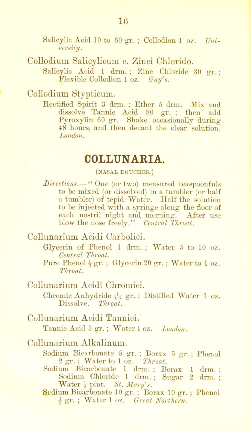 IG Salicylic Acid 10 to 60 gr. ; Collodion 1 oz. Uni- versiiy. C'ollodium Salicylicum c. Zinci Chlorido. Salicylic Acid 1 dnn. ; Zinc Chloride 30 gr.; Flexible Collodion 1 oz. Gki/s. CoUodium Stypticum. Rectified Spiiit 3 dnn. ; Ether 5 drm. Mix and dissolve Tannic Acid 80 gr. ; then add Pyroxylin 60 gi'. Shake occasionally during 48 hours, and then decant the clear solution. London. COLLUNARIA. (nasal douches.) Directions.— One (or two) measirred teaspoonfuls to be jnixed (or dissolved) in a tumbler (or half a. tumbler) of tepid Water. Half the solution to be injected ■with a syiinge along the floor of each nostril night and morning. After use blow the nose freely. Central Throat. Collunarium Aeidi Carbolici. Glycerin of Phenol 1 drm. ; AVater 5 to 10 oz. Central Tliroat. Pure Phenol i gr. ; Glj'cerin 20 gr. ; Water to 1 oz. Throat. Collunarium Acidi Chromici. Chromic Anhj'dride -^a gr- ; Distilled Water 1 oz. Dissolve. Throat. Collimarium Acidi Tanuici. Tannic Acid 3 gr. ; Water 1 oz. London. Collunarium Alkalinum. Sodium Bicarbonate 5 gr. ; Borax 5 gr. ; Phenol 2 gr. ; Water to 1 oz. Throat. Sodium Bicarbonate 1 diTC. ; Borax 1 drm. ; Sodium Chloride 1 drm. ; Sugar 2 drm. ; Water i pint. St. Man/.^. Sodium Bicarbonate 10 gr. ; Borax 10 gr. ; Phenol I gr. ; Water 1 oz. Great Norther)/.