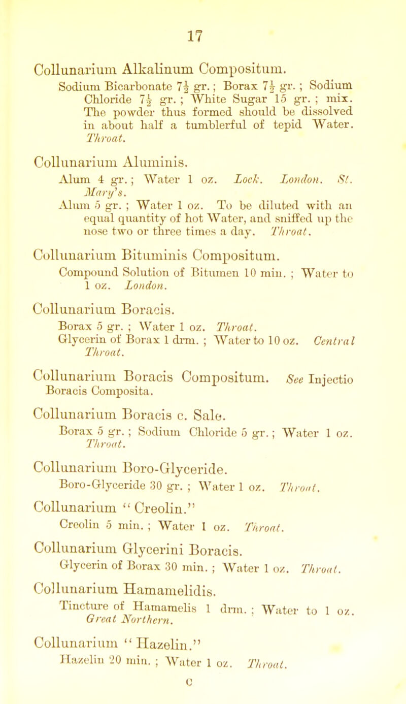 Collunarium Alkaliniim Compositiim. Sodium Bicarbonate 7| gr.; Borax 7| gr.; Sodium Chloride gr. ; White Sugar 15 gr. ; mix. The powder thus formed should be dissolved in about half a tumblerful of tepid Water. Throat. Collunarium Aluminis. Alum 4 gr. ; Water 1 oz. Lock. Loudon. Si. Alum 0 gr. ; Water 1 oz. To be diluted with an equal quantity of hot Water, and sniffed up the uose two or three times a day. Throat. Collunarium Bituminis Compositum. Compound Solution of Bitumen 10 min. ; Water to 1 oz. London. Collunarium Boracis. Borax 5 gr. ; Water 1 oz. Throat. Glycerin of Borax 1 drm. ; Water to 10 oz. Central Throat. Collunarium Boracis Compositum. See Injectio Boracis Composita. Collunarium Boracis c. Sale. Borax 5 gr. ; Sodium Chloiide o gr.; Water 1 oz. Throat. Collunarium Boro-Grlyceride. Boro-Glyceride 30 gr. ; Water 1 oz. Thnwi. Collunarium  Creolin. Creolin .5 min. ; Water 1 oz. Throat. Collunarium Glycerini Boracis. Glycerin of Borax 30 min. ; Water 1 oz. Throat. Collunarium Hamamelidis. Tiuctm-e of HamameUs 1 dnn. : Water to 1 oz Great Northern. Collunarium  HazeHn. Ilazelin 'IQ mi.i. ; Water 1 oz. Throat. 0