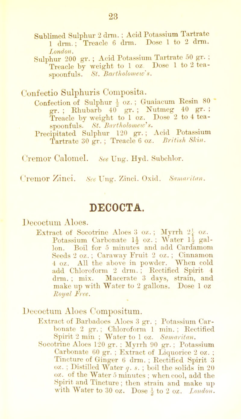 Sublimed Sulphur 2 dmi. : Acid Potassium Tartrate 1 di-m.; Treacle 6 di-m. Dose I to 2 drm. London. Siilphur 200 gr. ; Acid Potassium Tartrate 50 gr. ; Treacle by weight to 1 oz Dose 1 to 2 tea- spoonfuls. St. Bnrtholowew'.s. Coufectio Sulphui-is Composita. Confection of Sulphur h oz. ; Guaiacum Resin 80 gr. ; Rhubarb 4o' gr. ; Nutmeg 40 gr. ; Treacle by weight to 1 oz. Dose 2 to 4 tea- spoonfuls. St. Bartholoineuj^s. Precipitated Sulphur 120 gr.; Acid Potassium Tartrate 30 gr. ; Treacle 6 oz. Brithh Skin. (Jremor Calomel, sce Uug. Hyd. Subchlor. ('remor Zinci. .SV; l^ng. Zinci. Oxid. Sunv iiini. DECOCTA. Decoctum Aloes. Extract of Socotrine Aloes o o/. ; Myrrh 2[ oz. Potassium Carbonate oz. : Water 1^ gal- lon. Boil for 5 minutes and add Cardamom Seeds 2 oz.; Caraway Fruit 2 oz. ; Cinnamon 4 oz. All the above in powder. When cold add Chloroform 2 drm. ; Rectified Spirit 4 diTO. ; mix. Macerate 3 days, strain, and make up with Water to 2 gallons. Dose 1 oz Royal. Free. Decoctum Aloes Compositum. Extract of Barbadoes Aloes 3 gi-. ; Potassium Car- bonate 2 gr. : Chloroform 1 min. ; Rectified Spirit 2 min ; Water to 1 oz. Saniaritan. Socotrine Aloes 120 gr. : Myrrh 90 gr. ; Potassium Carbonate CO gr. ; Extract of Liquorice 2 oz. ; Tincture of Ginger (i drm. ; Rectified Spirit 3 oz. ; Distilled Water q. s. ; boil the solids in 20 oz. of the Water 5 minutes ; when cool, add the Spirit and Tincture; then strain and make up with Water to 30 oz. Dose i to 2 oz. Loudon.