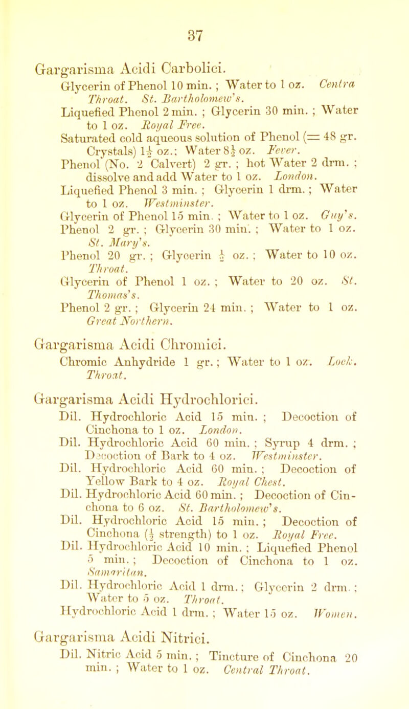 Gargarisina Acidi Carbolici. Glycerin of Phenol 10 min. ; Water to 1 oz. Cen(ra Throat. St. Bartliolomeivs. Liquefied Phenol 2 min. ; Glycerin 30 min. ; Water to 1 oz. Eoyal Free. Satm-ated cold aqueous solution of Phenol (= 48 gr. Crystals) 1A oz.: Water 8J oz. Fever. Phenol (No. 2 Calvert) 2 gr. ; hot Water 2 drm. ; dis.solve and add Water to 1 oz. London. Liquefied Phenol 3 min. : Glycerin 1 drm.; Water to 1 oz. IVes/Diinster. Glycerin of Phenol 15 min. ; Water to 1 oz. Giii/s. Phenol 2 gr. : Glycerin 30 miu. : Water to 1 oz. >SY. Man/a. Phenol 20 gr. ; Glycerin }. oz. : Water to 10 oz. Throat. Glycerin of Phenol 1 oz. ; Water to 20 oz. St. Thomas's. Phenol 2 gr. ; Glycerin 24 min. ; Water to 1 oz. Great Northern. Gravgarisma Acidi Chromici. Chromic Anhydride 1 gr.; Water to 1 oz. Lock, Throat. Gfarg-arisma Acidi Hydrochlorici. Dil. Hydrochloric Acid 15 min. ; Decoction of Cinchona to 1 oz. London. Dil. Hydrochloric Acid 60 min. ; Syrup 4 drm. ; Djcoction of Bark to 4 oz. Westminster. Dil. Hydrochloric Acid 60 min. ; Decoction of Yellow Bark to 4 oz. Roijal Chest. Dil. Hydrochloric Acid 60 min. ; Decoction of Cin- chona to 6 oz. St. Bartholomew''s. Dil. Hydrochloric Acid 15 min. ; Decoction of Cinchona strength) to 1 oz. Itoi/al Free. Dil. Hydrochloric Acid 10 min. : Liquefied Phenol 5 min. ; Decoction of Cinchona to 1 oz. Sanfrri/ifn. Dil. Hydrochloric Acid 1 dnn.; Glycerin 2 drm ; Water to 5 oz. Throat. Hydrochloric Acid 1 dnn. : Water 15 oz. Women. (iargarisma Acidi Nitrici. DU. Nitric Acid 5 min. ; Tincture of Cinchona 20 min. ; Water to 1 oz. Central Throat.