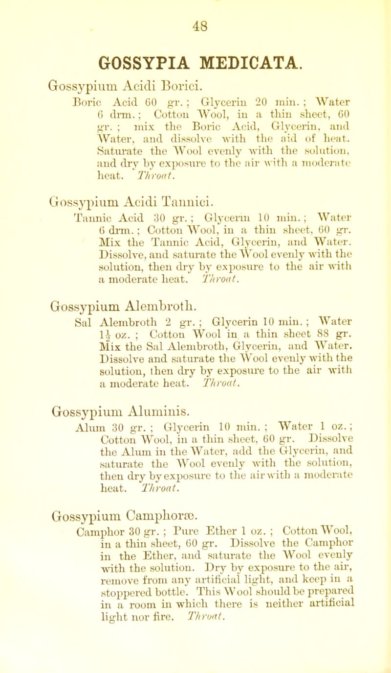 GOSSYPIA MEDICATA. Gossypium Acidi Borici. Boric Acid 60 gr. ; Glycerin 20 iiiin. ; Water 6 drm.; Cottou Wool, iu a tliiu sheet, 60 i>r. ; mix the Boric Acid, Glycerin, and Water, and dissolve Avith the aid of lieat. Satiu-ate the Wool evenly with the solution, and dry by exposure to the air with a moderate heat. Throat. Gossypium Acidi Tannici. Tannic Acid 30 gr. ; Glycerm 10 min.; Water 6 dim.; Cotton Wool, in a thin sheet, 60 gi-. Mix the Tannic Acid, Glycerin, and Water. Dissolve, and satm-ate the Wool evenly with the solution, then dry by e.Nposure to the air A^ith a moderate heat. Throat. Gossypium Alembrotli. Sal Alembroth 2 gr. ; Glycerin 10 min. ; Water H oz. ; Cotton Wool in a thin .sheet 88 gr. Mix the Sal Alembroth, Glycerin, and Water. Dissolve and saturate the Wool evenly with the solution, ihen dry by exposure to the air with a moderate heat. Throat. Gossypium Alumiuis. Alum 30 gr. ; Glycerin 10 min. ; Water 1 oz.; Cotton Wool, in a tliin sheet. 60 gr. Dissolve the Ahun in the Water, add the Glycerin, and saturate the Wool evenly with the solution, then dry by exposure to the air with a moderate heat. Throat. Gossyj)ium Campliora). Camphor 30 gr. ; Piu'e Ether 1 oz. ; Cotton Wool, in a thiirsheet, 60 gr. Dissolve the Camphor in the Ether, and saturate the Wool evenly with the solution. Dry by exposui'e to the air-, remove from any artificial light, and keep in a. i stoppered bottle. This Wool should be prepared in a room in which there is neither artificial light nor fire. Throat.