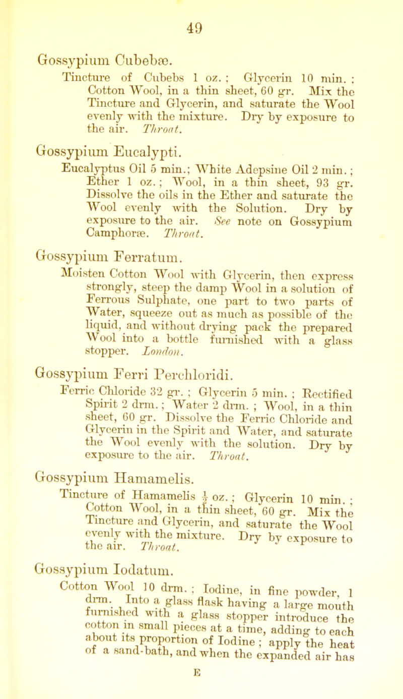 Gossypium Oubeba). Tincture of Ciibebs 1 oz. ; Grlycerin 10 min. : Cotton Wool, in a thin sheet, 60 gr. Mix the Tinctm-e and Glycerin, and saturate the Wool evenly -n-ith the mixtiu'e. Dry by exposure to the air. Throat. Gossypiiim Eucalypti. Eucalyptus Oil 5 min.; White Adepsine Oil 2 min.; Ether 1 oz.; Wool, in a thin sheet, 93 gr. Dissolve the oils in the Ether and saturate the Wool evenly Avith the Solution. Dry by exposure to the air. See note on Gossypium Camphorse. Tliroat. Gossypium Ferratum. Moisten Cotton Wool with Glycerin, then express strong-ly, steep the damp Wool in a solution of Ferrous Sulphate, one part to two parts of Water, squeeze out as much as possible of the liquid, and without drying pack the prepared Wool into a bottle funiishcd Avith a glass stopper. London. Gossypium Ferri Perchloridi. Fei-rin Cliloride 32 gr. : Glycerin 5 min. : Eectified Spirit 2 dmi.; Water 2 di-m. ; Wool, in a thin sheet, 60 gr. Dissolve the Ferric Chloride and Glycerin in the Spirit and Water, and saturate the Wool evenly with the solution. Dry by exposm-c to the air. Throat. Gossypium Hamamelis. Tincture of Hamamelis \ oz. ; Glycerin 10 min. • Cotton Wool, in a thin sheet, 60 gr. Mix the Tmcture and Glycerin, and saturate the Wool evenly with the mixture. Dry by cxpo.sure to the air. Throat. Gossypium lodatum. Cotton Wool 10 drm. ; Iodine, in fine powder, 1 di-m. Into glass flask having a large moi\th furnished with a glass stopper introduce the cotton m small pieces at a time, adding to each about Its proportion of Iodine ; apply ^the heat 01 a sand-bath, and when the expanded air has