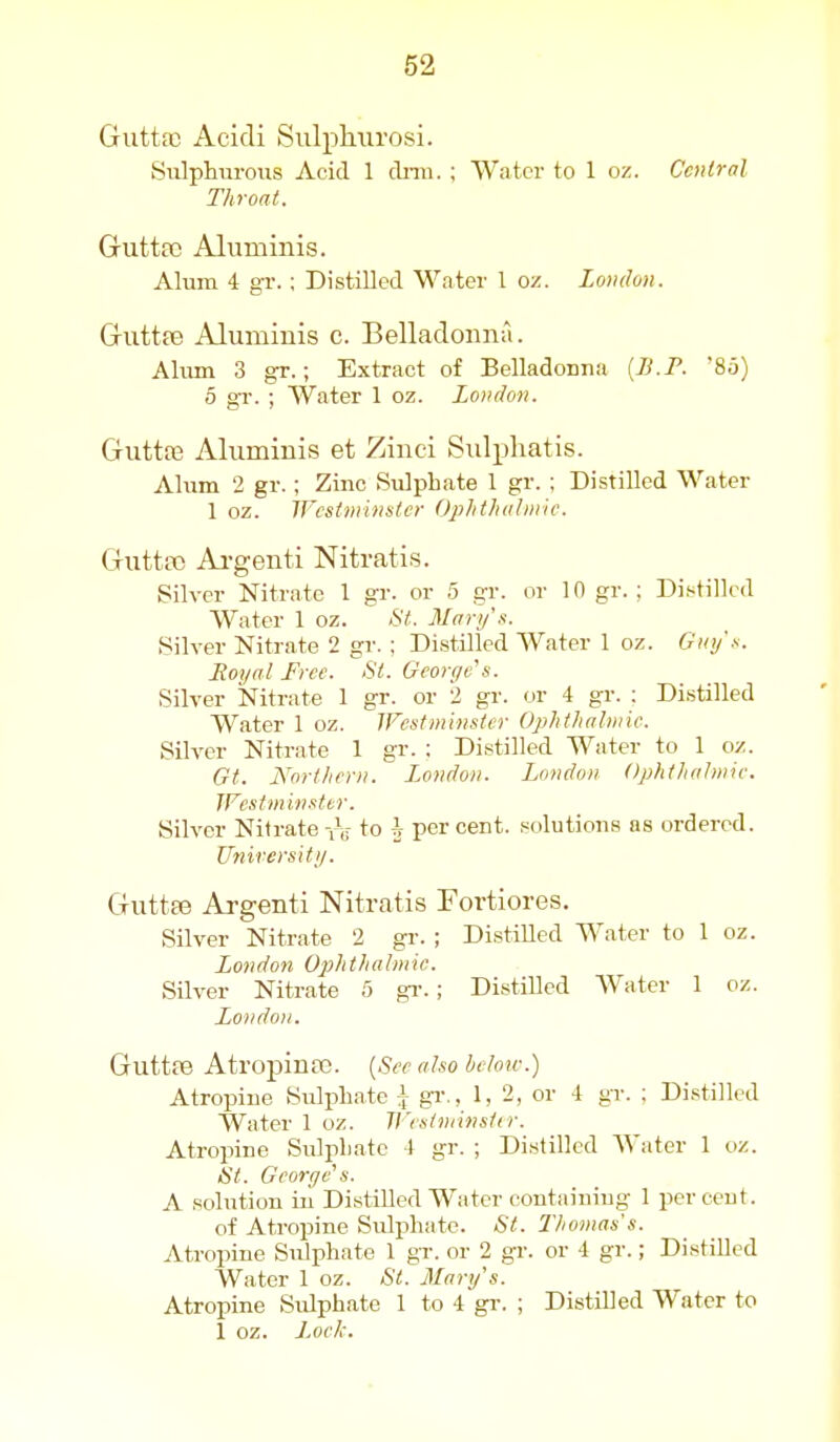 Giittac Acidi Sulphiirosi. Siilphnroiis Acid 1 cLmi. ; Water to 1 oz. Central Throat. Gutta) Aluminis. Alum 4 gr.; Distilled Water 1 oz. London. Griittfe Aluminis c. Belladonna. Ahim 3 gr.; Extract of Belladonna {B.F. 85) 5 gr. ; Water 1 oz. London. Gutta3 Aluminis et Zinci Sulpliatis. Alum 2 gr.; Zinc Sulphate 1 gr. ; Distilled Water 1 oz. Westminster Ojihthahnic. Gutta) Ai-genti Nitratis. Silver Nitrate 1 gr. or 5 gr. or 10 gr. ; Distilled Water 1 oz. St. Marys. Silver Nitrate 2 gr. ; Distilled Water 1 oz. Guy's. Royal Free. St. Gcoryc's. Silver Nitrate 1 gr. or 2 gr. or 4 gr. ; Distilled Water 1 oz. IFestminstcr Ophtlialiinc. Silver Nitrate 1 gr. : Distilled Water to 1 oz. Gt. Northern. London. London Ophthaltnie. JFcst minster. Silver Nitrate yV to i percent, solutions as ordered. University. Guttae Ai-genti Nitratis Fortiores. Silver Nitrate 2 gr. ; DistiUed Water to 1 oz. London Ophthalmic. Silver Nitrate 5 gr. ; Distilled Water 1 oz. London. GuttfB Atropina). [See also heloiv.) Atropine Sulphate i gr., 1, 2, or 4 gr. : Distilled Water 1 oz. Westminsiir. Atropine Sulphate 4 gr. ; Distilled Water 1 oz. St. George s. A solution ill DistiUed Water eontaining 1 percent. of Atropine Sulphate. St. Thomas's. Atropine Sulphate 1 gr. or 2 gr. or 4 gr.; Distilled Water 1 oz. St. Mary's. Atropine Sulphate 1 to 4 gr. ; Distilled Water to 1 oz. J.oeh.