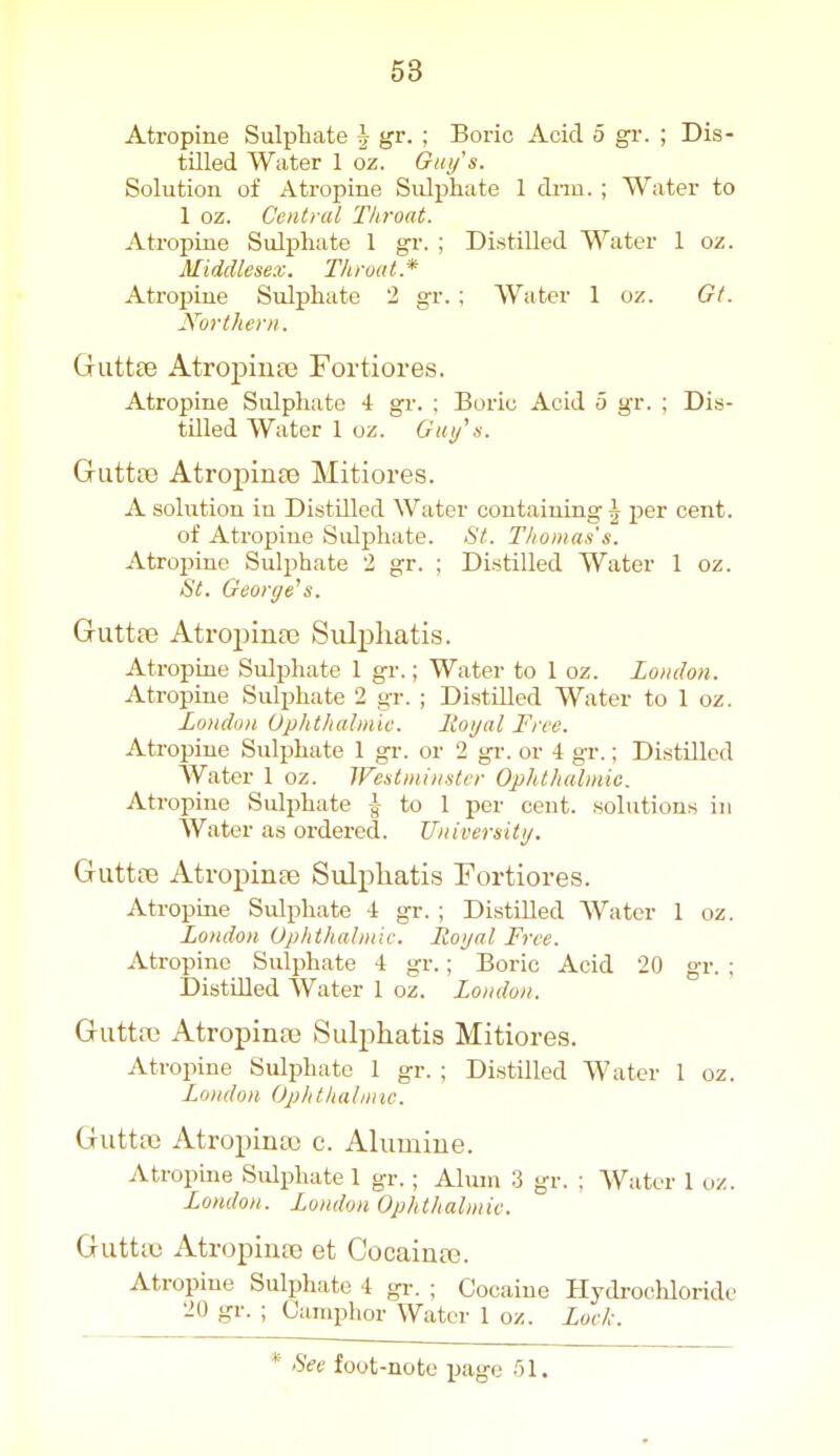 Atropine Sulphate ^ gr. ; Boric Acid o gr. ; Dis- tilled Water 1 oz. Giii/'s. Solution of Atropine Sulijhate 1 dnn. ; Water to 1 oz. Central Throat. xitropine Sulphate 1 gr. ; Distilled Water 1 oz. Middlesex. Thmat* Atroj>iue Sulphate 2 gr. ; Water 1 oz. Gt. J\brtheni. Gutt£e Atropiufc Fortiores. Atropine Sulphate 4 gr. : Boric Acid 5 gr. ; Dis- tilled Water 1 oz. Gm/ s. Guttte Atropinte Mitiores. A solution in Distilled Water containing J pier cent. of Atropine Sulphate. St. Thomas's. Atroisine Sulphate 2 gr. ; Distilled Water 1 oz. St. George^s. Guttfe Atropina3 Sulpliatis. Atropine Sulphate 1 gr.; Water to 1 oz. London. Atropine Sulphate 2 gr. ; Distilled Water to 1 oz. Londun Uphthalmiv. liot/al Free. Atropine Sulphate 1 gr. or 2 gi'. or 4 gr.; Distilled Water 1 oz. Westmuister Opht/ialmic. Atropine Sulphate -J- to 1 per cent, solutions in Water as ordered. Universitij. Guttte Atropinaj Sulphatis Fortiores. Atropine Sulphate 4 gr. ; Distilled Water 1 oz. London Ophihahnic. Royal Free. Atropine Sulphate 4 gr.; Boric Acid 20 gr. ; Distilled Water 1 oz. Londun. Guttaj Atropiniie Sulphatis Mitiores. Atroiiine Sulphate 1 gr. ; Distilled Water 1 oz. London Ophthalmic. Guttaj Atropinaj c. Alumiue. Atropine Sulphate 1 gr.; Alum 3 gr. ; Water 1 oz. London. London Ophthalmic. GutttB Atropinse et Cocainte. Atropine Sulphate 4 gr. ; Cocaine Hydrochloride 20 gr. ; Camphor Water 1 oz. Lock.