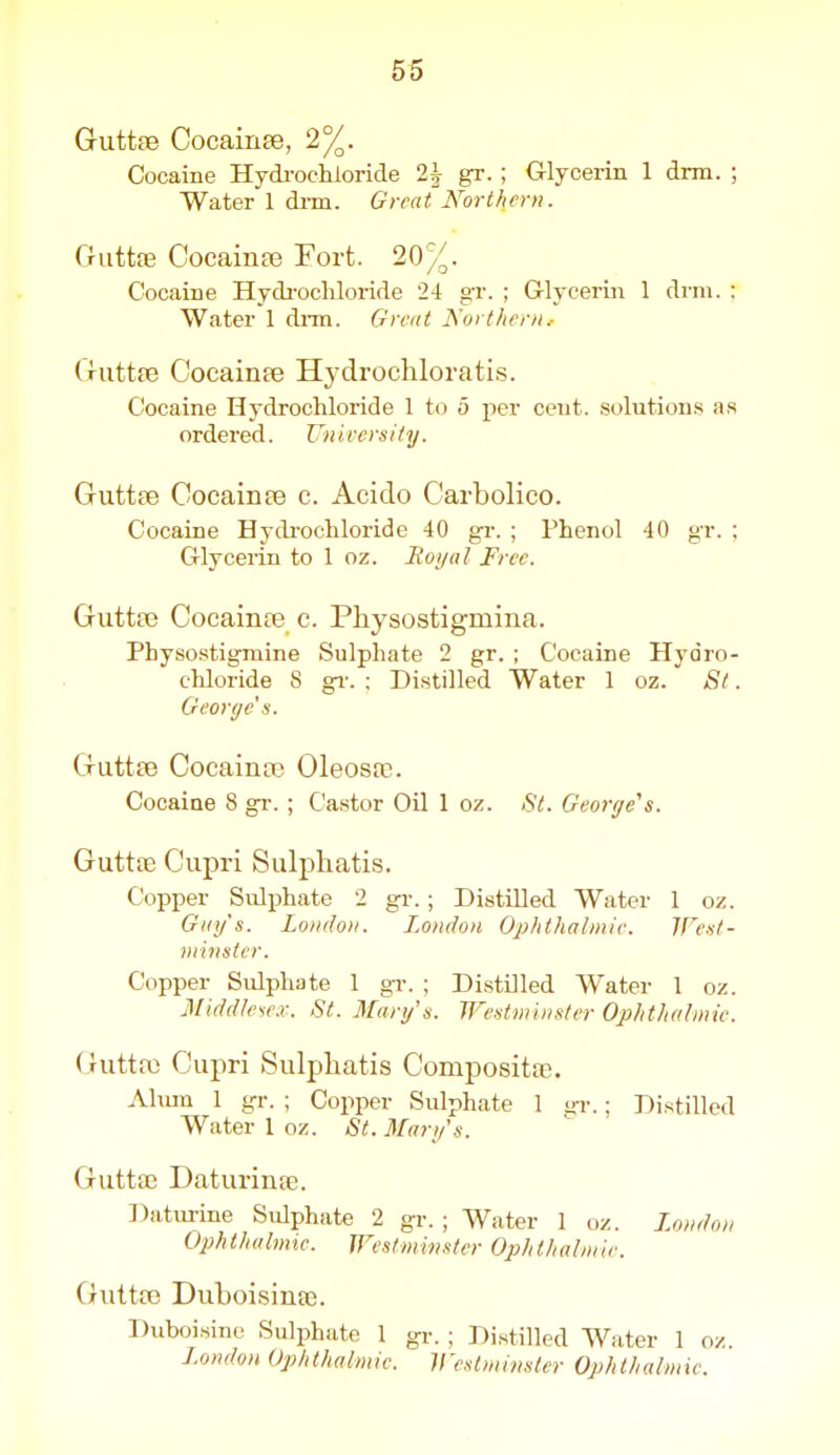 Guttse Cocainee, 2%. Cocaine Hydi'ochioricle 2^ gr. ; Glycerin 1 drm. ; Water 1 drm. Great Northern. Guttas Cocainfe Fort. 20%. Cocaine Hydi-ochloride 24 gr. ; Glycerin 1 drm. ; Water 1 dnn. Great Northern.- Criittfe Cocainee Hydrochloratis. Cocaine Hydrochloride 1 to 5 per cent, solution.s as ordered. Unirersily. Guttee Cocainfe c. Acido Carbolico. Cocaine Hydi-ochloride 40 gr. ; Phenol 40 gr. ; Glycerin to 1 oz. lioi/al Free. Giittaj Cocainfe c. Physostigmina. Physo.stigmine Sulphate 2 gr. ; Cocaine Hydro- chloride S gv. ; Distilled Water 1 oz. St. Georyc's. Guttfe CocainfP Oleosa?. Cocaine 8 gr. ; Ca.stor Oil 1 oz. St. George's. Guttfe Cupri Sulphatis. Copper Sidphate 2 gr.; Distilled Water 1 oz. Guy's. London. London Ophthalmle. ITeit- minster. Copper Sulphate 1 gT. ; DistDled Water 1 oz. 3[idd!eie.r. St. Mary's. Westminster Ophthalmie. Cmttaj Cupri Sulpliatis Compositas. Ahun 1 gr. ; Copper Sulphate 1 ar.; Distilled Water 1 oz. St. Mary's. GuttfE Daturinte. Datm-ine Sulphate 2 gr. ; Water 1 oz. London Ophthalmic. Westmimtcr Ophthalmie. Guttfe Duboisinae. Duboi.sinc Sulphate 1 gr. ; Distilled Water 1 oz. London Ophthalmie. Vestmimler Ophthalmic.