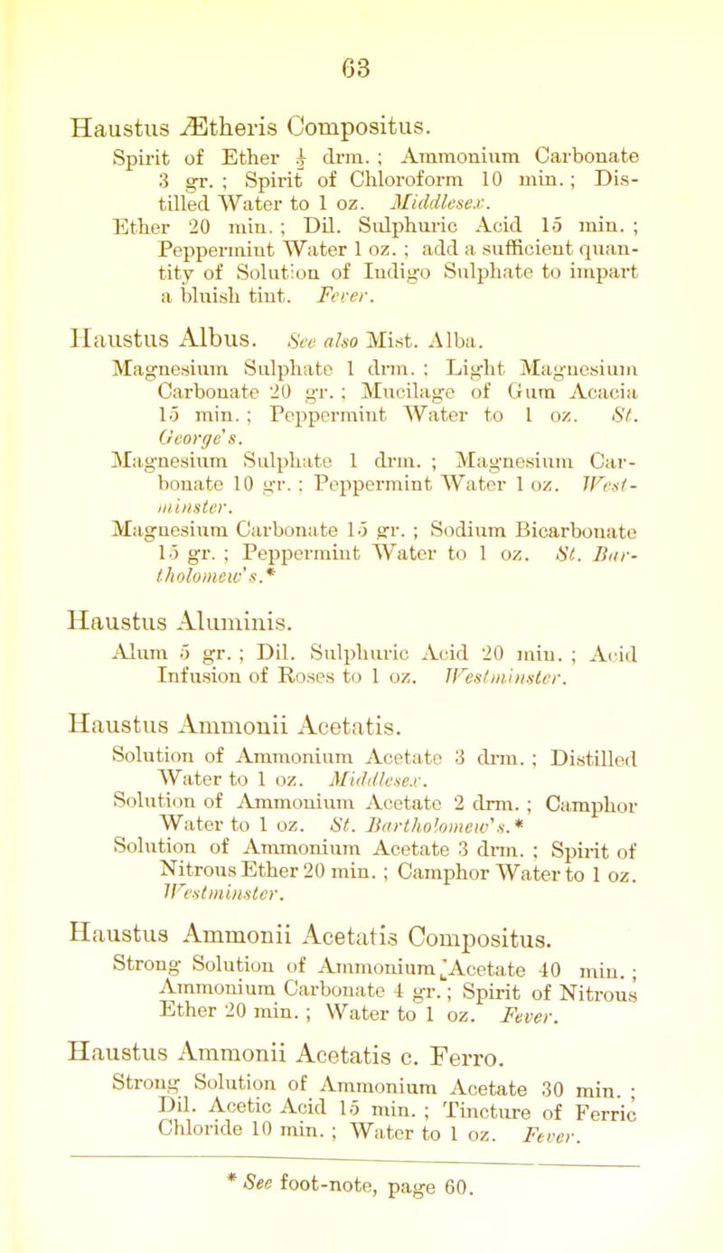 Haustus Athens Oompositus. Spirit of Ether i drra. ; Ammonium Carbonate 3 gr. : Spirit of Chloroform 10 min.; Dis- tilled Water to 1 oz. Middlesex. Ether 20 min. ; Dil. Snlphm-ic Acid 15 min. ; Peppermint Water 1 oz. ; add a sufficient quan- tity of Solution of Indigo Sulphate to impart a liluish tint. Fcrer. Haustus Albus. also Mist. Alba. Magnesium Sulphate 1 drm. ; Light Magnesium Carbonate 20 gr. ; Mucilage of Gum Acacia 15 min. : Peppermint Water to 1 oz. St. George s. Magnesium Sulphate I drm. ; Magnesium Car- bonate 10 gr. : Pejipermint Water 1 oz. JFcs/- iiiiiisier. Magnesium Carbonate lo o:r. ; Sodium Bicarbonate 1.5 gr. ; Peppermint Water to 1 oz. tit. Bur- tholomew's .* Haustus Aliuninis. Alum 0 gr. ; Dil. Sulphuric Acid 20 min. ; A(ad Infusion of Roses to 1 oz. IFestiiiiiislcr. Haustus Amniouii Acetatis. Solution of Ammonium Acetate 3 dnu. ; Distilled Water to 1 oz. Middlesex. Soluti(3n of Ammonium Acetate 2 drm. ; Camphor Water to 1 oz. St. Bartholomew's.* Solution of Ammonium Acetate 3 dnn. ; Spirit of NitrousEther 20 min. ; Camphor Water to 1 oz. IFestmbislcr. Haustus Ammonii Acetatis Oompositus. Strong Solution of AmmoniumJAcetate -iO min.; Ammonium Carbonate 4 gr.; Spirit of Nitrous Ether 20 min. ; Water to 1 oz. Fever. Haustus Ammonii Acetatis c. Ferro. Strong Solution of Ammonium Acetate 30 rain. ; Dd. Acetic Acid 15 min. ; Tincture of Ferric Cliloride 10 min. ; Water to 1 oz. Fever