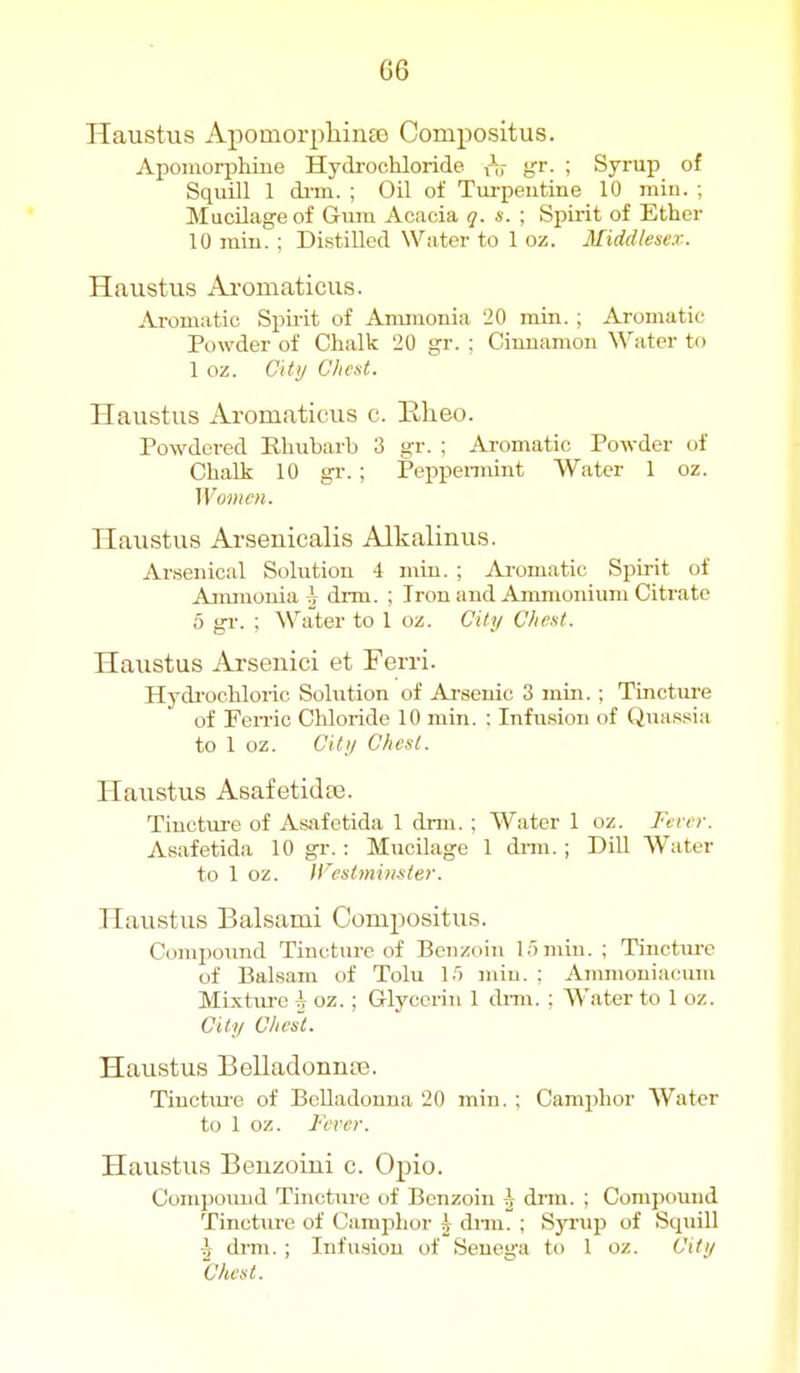 G6 Haustus ApomorpliinEB Compositus. Apomorphine Hydrochloride rtr gr. ; Syrup of Squill 1 di-m. ; Oil of Turpeutine 10 rain. ; Mucilage of Gum Acacia q. s. ; Spirit of Ether 10 miu. ; Distilled Water to 1 oz. Middlesex. Haustus Ai-omaticus. Aromatic Spirit of Ammonia 20 min. ; Aromatic Powder of Chalk 20 gr. : Cinnamon Water to 1 oz. City Chent. Haustus Aromaticus c. Elieo. Powdered Rhubarb 3 gr. ; Aromatic Powder of Chalk 10 gr. ; Peppennint Water 1 oz. Women. Haustus Arseuicalis Alkalinus. Arsenical Solution 4 miu. ; Aromatic Spirit of Aimnouia J drm. ; Iron and Ammonium Citrate 5 gr. ; ^Vater to 1 oz. City Cliext. Haustus Arsenici et Ferri. Hydi'ochloric Solution of Arsenic 3 mm. ; Tincture of FeiTic Chloride 10 min. : Infusion of Quassia to 1 oz. City Chest. Haustus Asafetidse. Tincture of Asafetida 1 dnn. ; Water 1 oz. Fever. Asafetida 10 gr.: MucUage 1 dnn. ; Dill Water to 1 oz. JFestmimier. Haustus Balsami Compositus. Compound Tincture of Benzoin 15 min. ; Tiiictiu-e of Balsam of Tolu 1.') rain. : Anmioniacum Mixtiu-e h oz. ; Glycerin 1 dnn. ; Water to 1 oz. City Cliesi. Haustus Belladonnse. Tinctm'e of BcUadonna 20 min. ; Camphor Water to 1 oz. Fever. Haustus Benzoiui c. Opio. Compound Tincture of Benzoin J dnn. ; Compound Tincture of Camphor h dnn. ; Syrup of Squill \ drm. ; Infusion of Senega to 1 oz. City Chest.