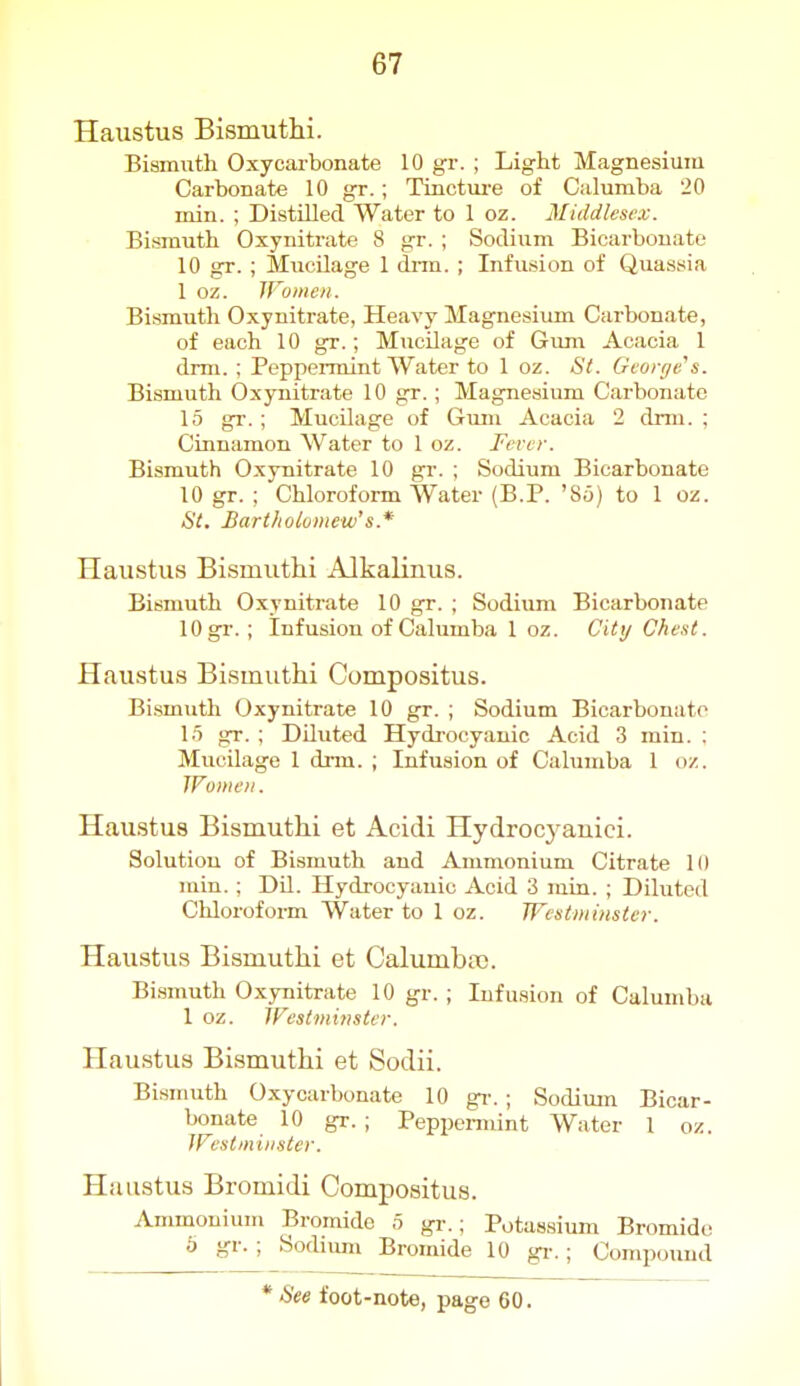 Haustus Bismuthi. Bismuth Oxycarbonate 10 gr. ; Light Magnesium Carbonate 10 gr.; Tinctui-e of Calumba 20 min. ; Distilled Water to 1 oz. 3Ii(ldlescx. Bismuth Oxynitrate 8 gr. ; Sodium Bicarbonate 10 gr. ; Miicilage 1 drm. ; Infusion of Quassia 1 oz. Wumen. Bismuth Oxynitrate, Heavy Magnesium Carbonate, of each 10 gr.; Mucilage of Gum Acacia 1 drm. ; Peppennint Water to 1 oz. St. George's. Bismuth Oxynitrate 10 gr.; Magnesium Carbonate 15 gr. ; Mucilage of Gum Acacia 2 drm. ; Cinnamon Water to 1 oz. Fever. Bismuth Oxynitrate 10 gr. ; Sodium Bicarbonate 10 gr. ; Chloroform Water (B.P. '85) to 1 oz. St. Bartliolvmew's.* Haustus Bismuthi Alkalinus. Bismuth Oxynitrate 10 gr. ; Sodium Bicarbonate lOgi-. ; Infusion of Calumba 1 oz. City Che.it. Haustus Bismuthi Compositus. Bismuth Oxynitrate 10 gr. ; Sodium Bicarbonate 15 gr. ; Diluted Hydrocyanic Acid 3 min. ; Mucilage 1 drm. ; Infusion of Calumba 1 oz. Women. Haustus Bismuthi et Acidi Hydrocyauici. Solution of Bismuth and Ammonium Citrate 10 juin. ; Dil. Hydrocyanic Acid 3 rain. ; Diluted Chloroform Water to 1 oz. Westminster. Haustus Bismuthi et Calumba). Bismuth Oxynitrate 10 gr. ; Infusion of Calumba 1 oz. Westminster. Haustus Bismuthi et Sodii. Bismuth Oxycarbonate 10 gi-. ; Sodium Bicar- bonate 10 gr. ; Peppennint Water 1 oz. Westminster. Hiuistus Bromidi Compositus. Ammonium Bromide 5 gr.; Potassium Bromide b gr. ; Sodium Bromide 10 gi-.; Compound