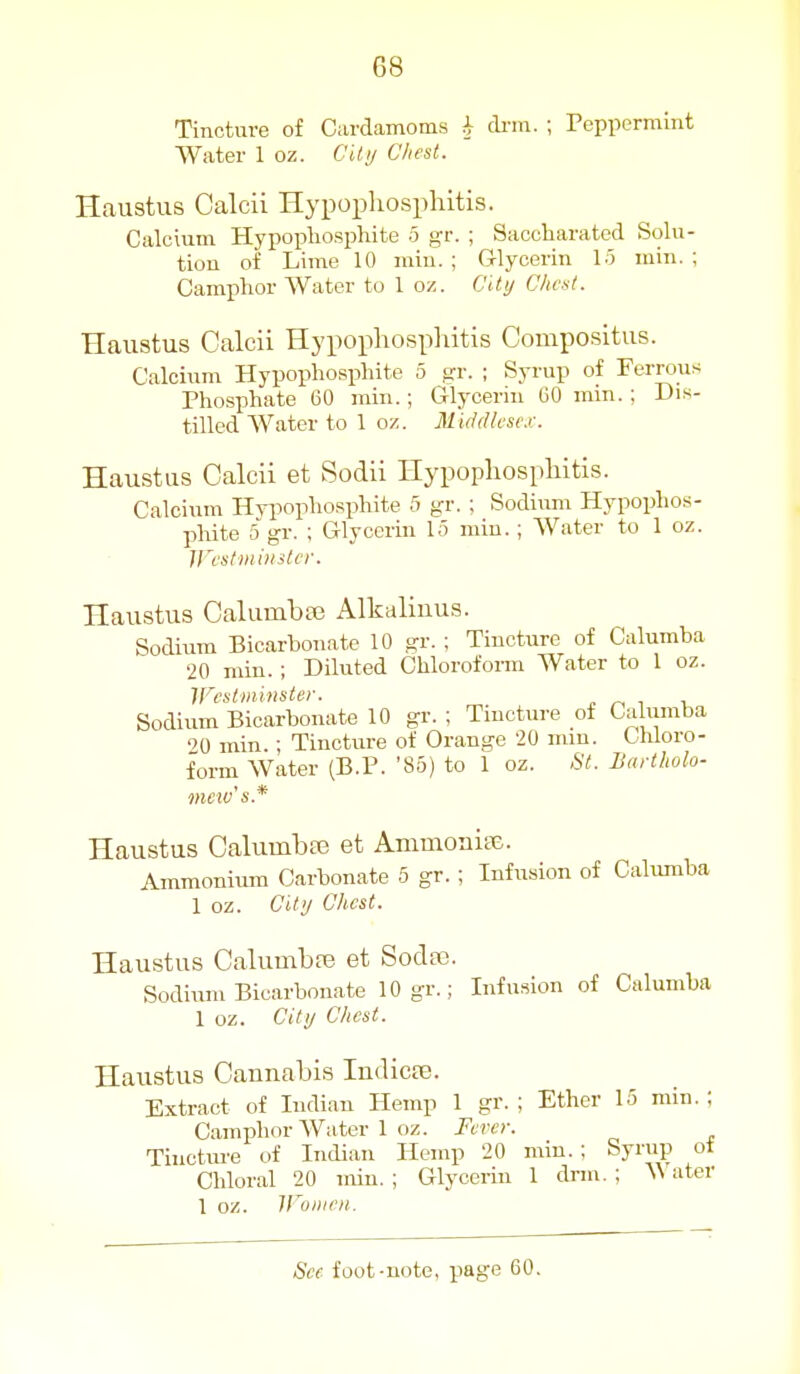 Tincture of Cardamoms ^ di-in. ; reppermint Water 1 oz. CUij Chest. Haustus Calcii Hypoi^hospliitis. Calcium Hypopliosphite 5 gr. ; Saccharated Solu- tiou of Lime 10 rain. ; Glycerin 15 min. ; Camphor Water to 1 oz. City Chest. Haustus Calcii Hypophosphitis Compositus. Calcium Hypopliosphite 5 gr. ; Syrup of Ferrous Phosphate 60 min.; Glycerin 60 min. ; Dis- tilled Water to 1 oz. Middlei esc.r. Haustus Calcii et Sodii Hypopliospliitis. Calciiim Hypopliosphite 5 gr. ; Sodium Hypophos- phite 5 gr. ; Glycerin 1.3 min. ; Water to 1 oz. Jl'estiiiii/sler. Haustus Calumba3 Alkaliuus. Sodium Bicarbonate 10 gr. ; Tincture of Calumba •20 min. ; Diluted Chloroform Water to 1 oz. Westminster. . r, t Sodium Bicarbonate 10 gr. ; Tmcture of Calumba ''O min.; Tincture of Orange 20 mm. Chloro- form Water (B.P. '85) to 1 oz. 8t. Bartholo- mew's.* Haustus Calumbaj et AmmoaiaJ. Ammonium Carbonate 5 gr.; Infusion of Calumba 1 oz. City Chest. Haustus Calumbfe et Sodas. Sodium Bicarbonate 10 gr.; Infusion of Calumba 1 oz. City Chest. Haustus Cannabis Indicte. Extract of Indian Hemp 1 gr. ; Ether 15 min.; Camphor Water 1 oz. Fever. Tinctui'e of Indian Hemp 20 min. ; Syrup ot Chloral 20 min. ; Glycerin 1 drm. ; ^^'ater 1 oz. Wonieii.