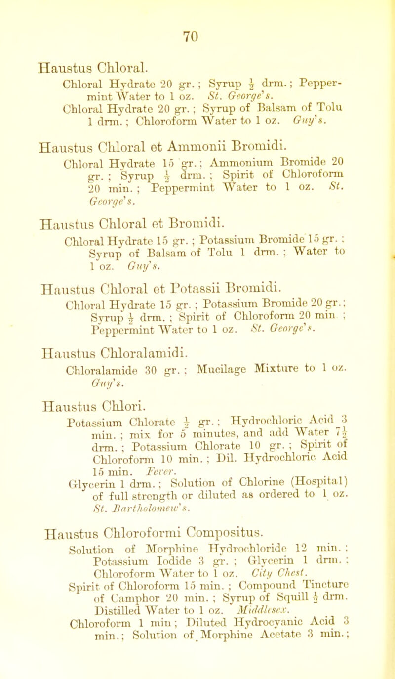 Haustus Chloral. Chloral Hydrate 20 gr. ; Syrup ^ drm.; Pepper- miut Water to 1 oz. fit. George's. Chloral Hydrate 20 gr.; Syrup of Balsam of Tolu 1 drm. ; Chloroform Water to 1 oz. Gmfs. Haustus Chloral et Ainmonii Bromidi. Chloral Hydrate lo gr.; Ammonium Bromide 20 gr. ; Syrup h dnu. ; Spirit of Chloroform 20 min. : Peppermint Water to 1 oz. St. Gi'oyi/rs. Haustus Chloral et Bromidi. Chloral Hydrate 15 gr. ; Potassium Bromide 1.5 gr. ; Syrup of Balsam of Tolu 1 drm. ; Water to 1 oz. Guys. Haustus Chloral et Potaasii Bromidi. Chloral Hvdrate 1.5 gr. ; Potassium Bromide 20 gr.; SjTup h drm. ; Spirit of Chloroform 20 rain : Pepperniint Water to 1 oz. St. George Haustus Chloralamidi. Chloralamide 30 gr. : MucUage Mixture to 1 oz. GU!/'S. Haustus Chlori. Potassium Chlorate i gr.; Hydrochlorio Acid_3 min. ; mix for 5 minutes, and add Water 7^ drm. ; Potassium Chlorate 10 gr. : Spirit of Chloroform 10 min.; Dil. Hydrochloric Acid 1.5 min. Fever. Glycerin 1 drm.; Solution of Chlorine (Hospital) of full strength or diluted as ordered to 1 oz. .Sy. Itirrtlidlonini's. Haustus Chloroformi Compositus. Solution of Morphine Hydrochloride 12 min. ; Potassium Iodide 3 gr. : Glycerin 1 drm. ; Chloroform Water to 1 oz. chg Chest. Spirit of Chloroform 15 min. : Compound Tincture of Camplior 20 min. ; Syrup of Squill -i drm. Distilled Water to 1 oz. Middlcse.r. Chloroform 1 min; Diluted Hydrocyanic Acid 3 min.; Solution of Moqihine Acetate 3 min.;