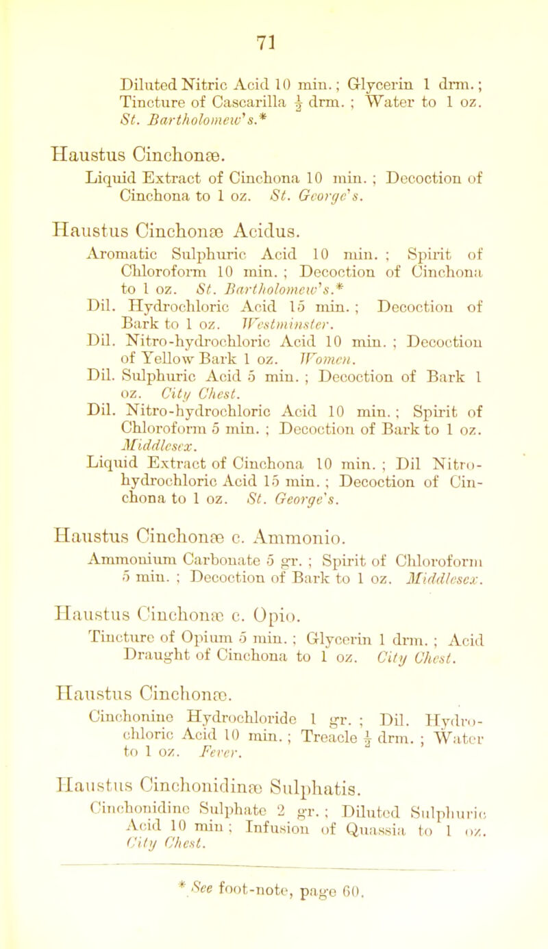 Diluted Nitric Acid 10 min.; Glycerin 1 drm.; Tincture of Cascarilla |- drm. ; Water to 1 oz. St. Bari/ioloincw's.* Haushis Cinchonee. Liquid Extract of Cinchona 10 min. ; Decoction of Cinchona to 1 oz. Si. George^&. Haustus Cinchonas Acidus. Aromatic Sulphuric Acid 10 min. : Spirit of Chloroform 10 min. ; Decoction of Cinchona to 1 oz. St. Bartholomew''s.* Dil. Hydrochloric Acid 15 min. ; Decoction of Bark to 1 oz. Wcatminster. DU. Nitro-hydrochloric Acid 10 min. ; Decoction of Yellow Bark 1 oz. JFomcii. DU. Sulphuric Acid 5 min. ; Decoction of Bark 1 oz. Citi/ C'liest. Dil. Nitro-hydrochloric Acid 10 min. : Spii-it of Chloroform 5 min. ; Decoction of Bark to 1 oz. Middlesex. Liquid Extract of Cinchona 10 rain. ; Dil Nitro- hydrochloric Acid 15 min. ; Decoction of Cin- chona to 1 oz. •S'^ George's. Haiistus Cinchonfe c. Ammonio. Ammonium Carbonate 5 gr. ; Spirit of Chloroform 5 min. ; Decoction of Bark to 1 oz. Middlesex. Haustus Oiuchonai c. Opio. Tiucture of Opium 5 min. ; Glycerin 1 drm. ; Acid Draught of Cinchona to 1 oz. Oil)/ Chest. Haustus Cinchonas. Cinchoniuo Hydrochloride 1 gr. ; Dil. Hydro- chloric Acid 10 min.; Treacle ^ drm. ; Water to 1 oz. Fercr. Haustus Cinchonidina) Sulphatis. Ciiichonidinc Sulphate 2 gr. ; Diluted Sulplmric, Acid 10 min; Infusion of Quassia to 1 City Chest.