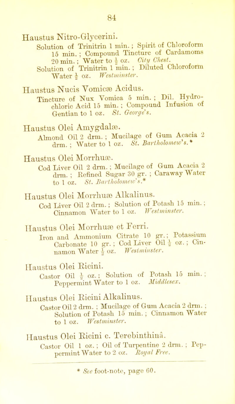 Haustus Nitro-Glycerin!. Solution of Trinitrin 1 min. ; Sijirit of Chloroform 15 min. ; Compound Tincture of Cardamoms 20 min. ; Water to | oz. Cily Chest. Solution of Trinitrin 1 min.; Diluted Chloroform Water \ oz. IFestminster. Haustus Nucis YomicfB Acidus. Tincture of Nux Vomica 5 min. ; Dil. Hydro- chloric Acid 15 min. ; Compound Infusion of Gentian to 1 oz. St. Georges. Haustus Olei Amygdalre. Abnond OH 2 drm. ; Mucilage of Gum Acacia 2 drm. ; Water to 1 oz. St. Bart/ioloiiicw's.* Haustus Olei Morrhuce. Cod Liver Oil 2 drm. ; Mucilage of Gum Acacia 2 drm. ; Refined Sugar 30 gr. ; Caraway Water to 1 oz. <SY. Biirlliolomcw's.* Haustus Olei Morrliupe Alkaliuus. Cod Liver Oil 2 drm.; Solution of Potash 15 min. ; Cinnamon Water to 1 oz. Weslminster. Haustus Olei MorrliUEe et Ferri. Iron and Anunonium Citrate 10 gr.; Potassium Carbonate 10 gr. ; Cod Liver Oil A oz. ; Cin- namon Water \ oz. Westminster. Haustus Olei Ricini. Castor Oil fr oz.; Solution of Potash 15 min.; Peppermint Water to 1 oz. Middlesex. Haustus Olei Eicini Alkaliuus. Castor Oil 2 di-m. : Mucilage of Gum Acacia 2 drm. ; Solution of Potash 15 min. ; Cinnamon Water to 1 oz. Westminster. Haustus Olei Ricini c. Terebinthiua. Castor Oil 1 oz. ; Oil of Turpentine 2 drm. ; Pep- permint Water to 2 oz. Royal Free.