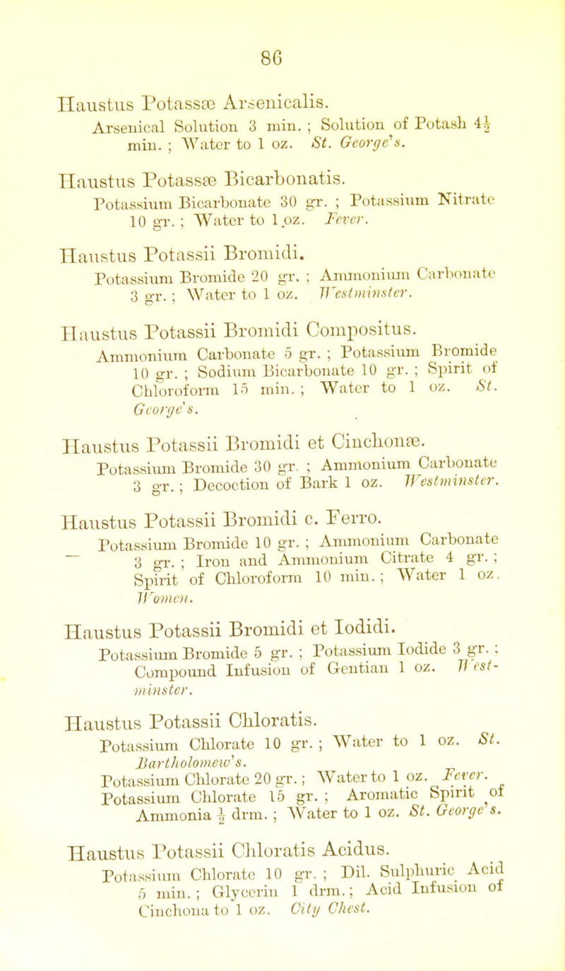 Haustus Potasste Arseuicalis. Arseuical Solution 3 min. ; Solution of Potash 4^ miu. ; Water to 1 oz. St. George'n. Haustus Potassse Bicarbonatis. Potassium Bicarbonate 30 gr. ; Potassium Nitrate 10 gr. ; Water to Ipz. Tcvvr. Haustus Potassii Bromidi. Potassium Bromide 20 gr. ; Amiuoniimi Carlionate 3 gr. ; Water to 1 oz. Wcslrnxnuler. Haustus Potassii Bromidi Comiwsitus. Ammonium Carbonate 5 gr. ; Potassium Bromide 10 gr. ; Sodiiun Bicarbonate 10 gr. ; Spirit of Chlorofonn lo min. ; Water to 1 oz. Si. Gcorf/cs. Haustus Potassii Bromidi et CincliouEe. Potassium Bromide 30 gr. ; Ammonium Carbonate 3 gr.; Decoction of Bark 1 oz. Westminster. Haustus Potassii Bromidi c. Ferro. Potassium Bromide 10 gr. ; Anuuonium Carbonate ~ 3 OT.-. ; Iron and Ammonium Citrate 4 gr. ; Spfrit'of Chloroform 10 min.; Water 1 oz. H'omen. Haustus Potassii Bromidi et lodidi. Potassium Bromide 5 gr. ; Potassium Iodide 3 gr. : Compound Infusion of G-entiau 1 oz. 77 est- /III lister. Haustus Potassii Chloratis. Potassium Chlorate 10 gr. ; Water to 1 oz. St. Bartholomew's. Potassium Clilorate 20 gr.; Water to 1 oz. F'rer. Potassium Chlorate 15 gr. ; Aromatic Spirit of Ammonia h drm. ; Water to 1 oz. St. George s. Haustus Potassii Ciiloratis Acidus. Potassium Chlorate 10 gr. ; Dil. Sulphuric Acid min. ; Glycerin 1 drm.; Acid Infusion of Cinchona to'l oz. Cili/ Chest.