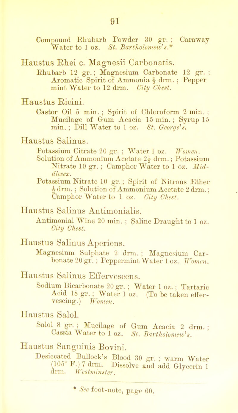 Compound Rhubarb Powder 30 gr. ; Caraway Water to 1 oz. St. Bartholumew's* Haustus Ehei c. Magnesii Carbouatis. Rhubarb 12 gr.; Magnesium Carbonate 12 gr. ; Aromatic Spirit of Ammonia \ di-m. ; Pepper mint Water to 12 drm. (^Hy O/ic.it. Haustus Eicini. Castor Oil 5 min. ; Spirit of Chloroform 2 min. : Mucilage of Gum Acacia 15 min. ; Syrup 15 min. ; Dill Water to 1 oz. St. Gcorf/c's. Haustus Salinus. Potassium Citrate 20 gr. ; Water 1 oz. Wmiici/. Solution of Ammonium Acetate 2^ drm.; Potassiiun Nitrate 10 gr. ; Camphor Water to 1 oz. Mid- dlesex. Potassium Nitrate 10 gr. : Spirit of Nitrous Ether i drm. ; Solution of Anmionium Acetate 2 drm.; Camphor Water to 1 oz. Citi/ Clust. Haustus Saliuus Antimonialis. Antimonial Wine 20 min. ; Saline Draught to 1 oz. City Chest. Haustus Salinus Aperiens. Magnesium Sulphate 2 drm. ; Magne.'-ium Car- bonate 20 gr. ; Pcijpermiut Water 1 oz. V'umen. Haustus Salinus Effervescens. Sodium Bicarbonate 20 gr. ; Water 1 oz. ; Tartaric Acid 18 gr. : Water 1 oz. (To be taken efier- ve.scing.) ll'onini. Haustus Salol. Salol 8 gr. ; Mucilage of Gum Acacia 2 drm. ; Cassia Water to 1 oz. ,S7. Barthol omcw s. Haustus Sanguinis Bovini. Desiccated Bidlock's Blood 30 gr. ; warm Water (105° F.) 7 diTO. Di,s,solve and add Glycerin 1 dnn. H estmiuslcr.