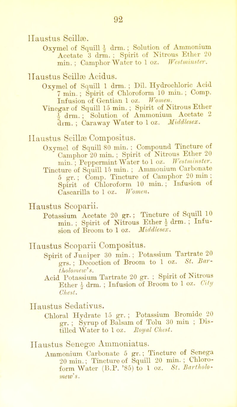 ITaustus Scillse. Oxymel of Squill h dmi. ; Solution of Ajiimonium Acetate 3 drm. ; Spirit of Nitrous Etlitr 20 min. ; Camphor Water to 1 oz. JFcstiinnatcr. ITaustus Scillaj Acidus. Oxymel of Squill 1 dmi. ; Dil. Hydrochloric Acid 7 min. ; Spirit of Chlorofonn 10 miu. ; Comp. Infusion of Gentian 1 oz. Women. Vinegar of Squill 15 min. ; Spirit of Nitrous Ether h drm. ; Solution of Ammoniuia Acetate 2 drm. ; Caraway Water to 1 oz. Middlesex. Uaustus Scillfe Compositus. Oxymel of Squill 80 min. ; Compound Tincture of Camphor 20 min. : Spirit of Nitrou.s Ether 20 min. ; Peppemiint Water to 1 oz. TFrstmhister. Tinctm-e of Sciuill 15 min. ; Ammonium Carbonate 5 gr. ; Comp. Tincture of Camphor 20 mui: Spirit of Chloroform 10 min.; Infusion of CascariUa to 1 oz. Women. Haustus Scoparii. Potassium Acetate 20 gr.; Tincture of Squill 10 min. ; Spirit of Nitrous Ether \ drm. ; Infu- sion of Broom to 1 oz. Middlesex. ITaustus Scoparii Compositus. Spirit of Juniper 30 min. : Potassium Tartrate 20 grs. ; Decoction of Broom to 1 oz. St. B(ir- tlioloincw^ s. Acid Potassium Tartrate 20 gr. ; Spirit of Nitrous Ether drm. ; Infusion of Broom to 1 oz. Cil;/ Chest. ' ITaustus Sedativus. Chloral Hydrate 15 gr. ; Potassium Bromide 20 gr. ; Syrup of Balsam of Tolu 30 min ; Dis- tilled Water to 1 oz. lloi/ul Chcul. ITaustus SeuegtE Ammouiatus. Ammonium Carbonate 5 gr.; Tinctirre of Senega 20 min.; Tmcture of Squill 20 min. ; Chloro- form Water (H.P. '85) to 1 oz. St. Bartholo- meiv's.