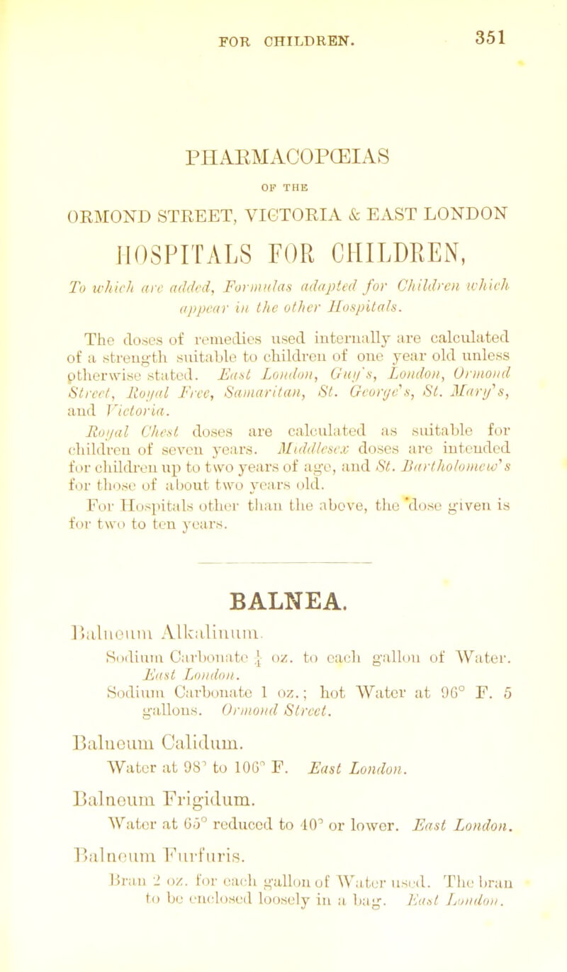 PHAEMACOPCEIAS OP THE ORMOND STREET, VICTORIA & EAST LONDON HOSPITALS FOR CHILDREN, To which arc added, Fot midas adapted for (Jhildroi which ajij)car in the other Hospitals. The doses of remedies used iutenmlly are calculated of a strength suitaljlo to children of one year old unless otherwise stated. East London, Gui/'s, Loudon, Unnond Street, Itoi/al Free, Samaritan, St. Gcoryc's, St. Marifs, and Victoria. Roi/al Chest doses are calculated as .sidtaljle for cluldreu of seven years. Middlesex: doses ai-e intended for cliQdivn up to two years of age, and St. Bartholomew^s for those of about two years old. For Hospitals other than tlie above, the 'dose given i.s for two to ten years. BALNEA. Biiluemn Alkaliuum. Siidiuni Cai'bonate oz. to each gallon of Water. Faai Tjoniion. Sodium Carbonate 1 oz.; hot Water at 9G° E. 5 ga,llons. Onnui/d Street. Balueum Calidum. Water at 98 to lOG F. East London. I5a1 Ileum Frigidum. Water at 6.5'^ reduced to dO or lower. East London. Balnruim l<'iirFuris. l^raii 2 oz. for each gallon of Water usi/d. Tin,' bran to be enclosed loosely in a bag. East London.