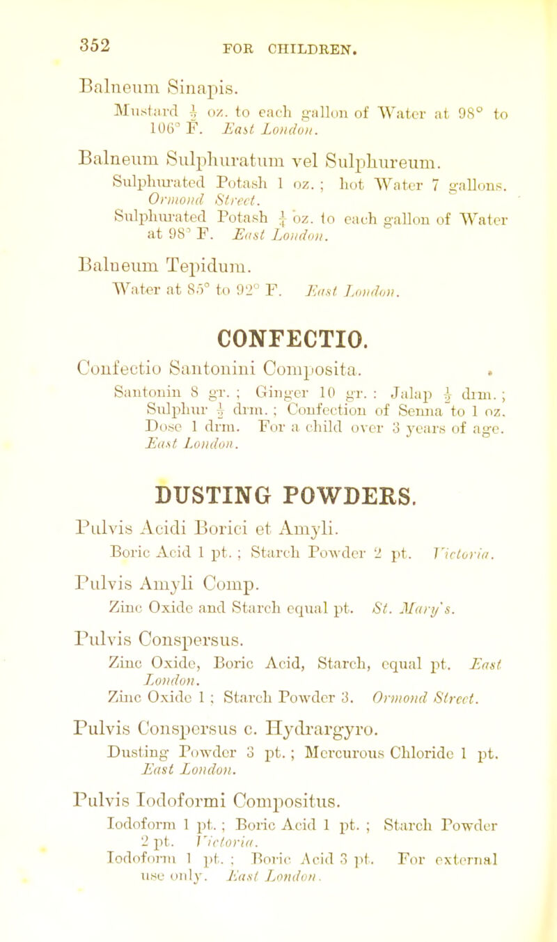 Balneum Sinapis. Mnshu-d h (M. to each gallun of Water at 98° to 106^ F. Jiaii Loiidvii. Balneum Sulphuratum vel Sulpliureum. Sulphiu-ated Potash 1 oz.; liot Water 7 gallons. Onuoiid S/ircf. Sixlphurated Potash i bz. to eaeh gallon of Water at 98' P. Jiiiist Loiiddii. Balneum Tepidum. Wntev at 8;)° to 92° P. Ju,.s( London. CONFECTIO. Confectio Santoniui Coniposita. Santonin 8 gr. ; Ginger 10 _gr. : Jalap ^ dim.; Sulphnr ^ drni. ; Confection of Senna^to 1 oz. Do.se 1 drm. Por a child over 3 years of age. Jia.st London. DUSTING POWDERS. Pulvis Acidi Boriei et Amyli. Boric Acid 1 pt. ; Starch Powder 2 pt. Victoria. Pulvis x\myli Comp. Zinc Oxide and Starch equal pt. St. Mary's. Pulvis Conspersus. Zinc Oxide, Boric Acid, Starch, equal pt. East JjOiidon. Zinc Oxide 1 ; Starch Powder 3. Ornioiid Street. Pulvis Conspersus c. Hydrargyro. Dusting Powder 3 pt. ; Mci-curous Chloride 1 pt. East London. Pulvis Iodoform! Compositus. Iodoform 1 pt. ; Boric Acid 1 pt. ; Starch Powder 2 pt. Victoria. lodofonu 1 pt. ; Boric Acid 3 ]it. For external use only. Lust L^otidon.