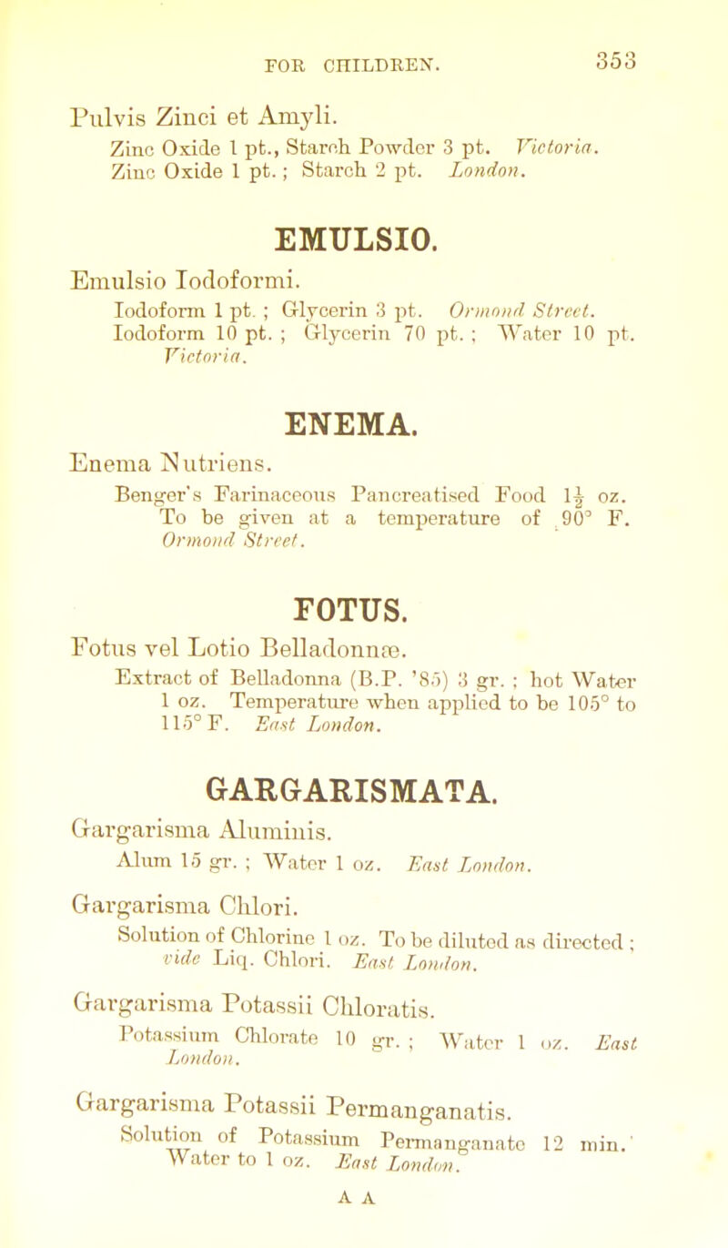 Pulvis Zinci et Amyli. Zinc Oxide 1 pfc., Staroh Powder 3 pt. Victoria. Zinc Oxide 1 pt.; Starch 2 pt. London. EMULSIO. Emulsio lodoformi. Iodoform 1 pt. ; G-lrcerin 3 pt. Ormnncl Street. Iodoform 10 pt. ; Glycerin 70 pt. ; Water 10 pt. Victoria. ENEMA. Enema Nutriens. Benger's Farinaceous Pancreatised Food 1| oz. To be given at a temperature of 90' F. Ormoiid Street. FOTUS. Fotus vel Lotio Belladonnaj. Extract of Belladonna (B.P. '8.')) 3 gr. ; hot Wat«r 1 oz. Temiierature when applied to be 105° to llo°F. East London. GARGARISMATA. Gargarisma Alumiiiis. Alum 1.5 gr. ; AVater 1 oz. East London. Gargarisma Clilori. Solution of Chlorine 1 oz. To be diluted as directed ; vide Liq. Chlori. East London. Gargarisma Potassii Chloratis. Potassium Chlorate 10 gr. ; Water 1 oz. East London. Gargarisma Potassii Permanganatis. Solution of Potassium Peimanganato 12 min.' Water to 1 oz. Eont London.