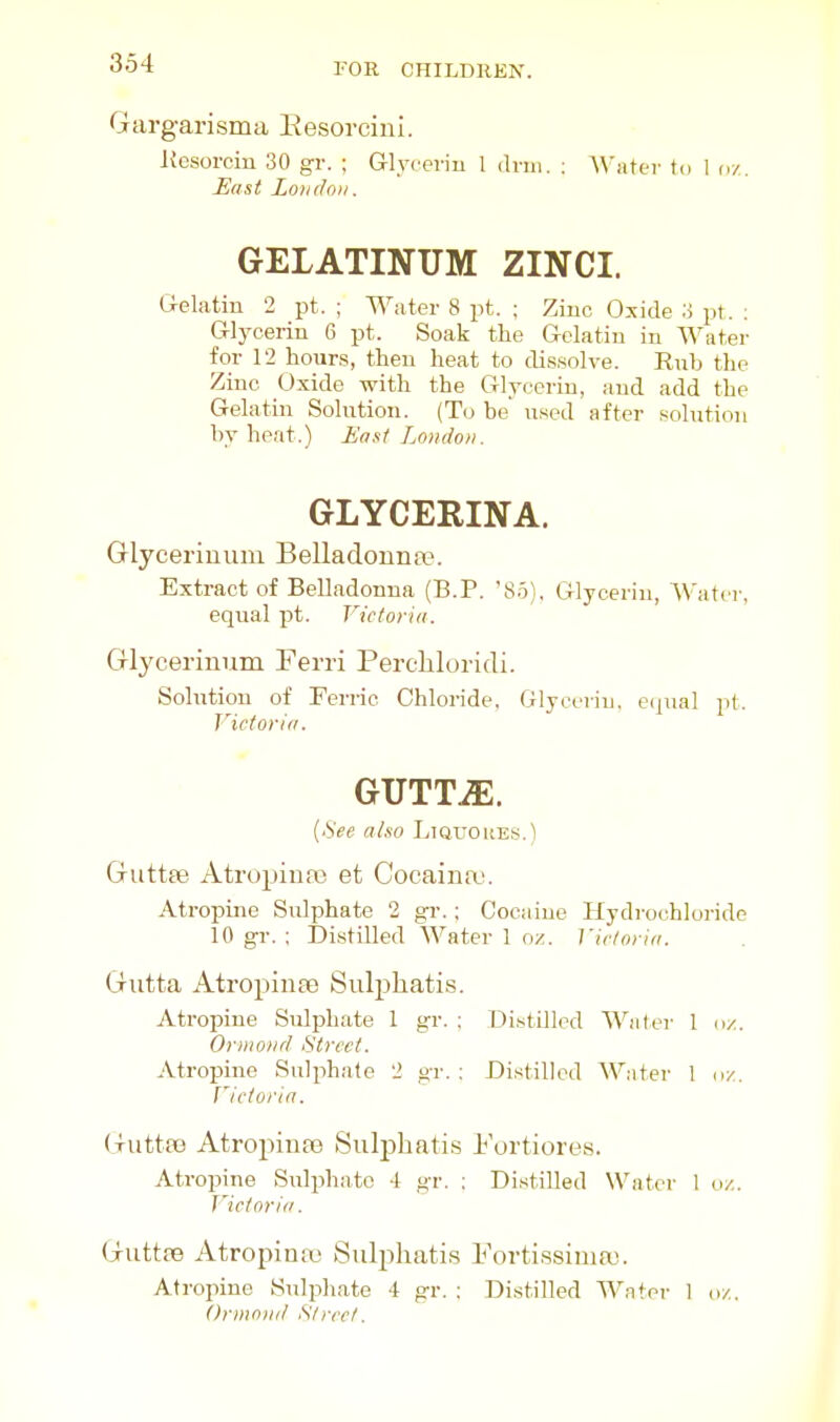 Gargarisma Eesorcini. Kesorciu 30 gr. ; Glyceriu 1 di-ni. : Water tcj 1 u/.. East Londo)!. GELATINUM ZINCI. Gelatin 2 pt. ; Water 8 pt. ; Ziuc Oxide o pt. ; Glycerin 6 pt. Soak the Gelatin in Water for 12 hours, then heat to dissolve. Rub the Ziuc Oxide with the Glyceriu, and add the Gelatin Solution. (To be' used after solution by heat.) East London. GLYCERINA. Glyceriuum Belladonna?. Extract of Belladonna (B.P. 85). Glycerin, Water, equal pt. Victoria. Glycerinum Ferri PereMoridi. Solution of Ferric Chloride, Glycerin, eipial pt. Victoria. GUTTiE. [See also Liquohes.) Guttee Atropiua) et Cocaina?. Atropine Sulphate 2 gr.; Cocaine Hydrochloride 10 gr. ; Distilled Water 1 nz. Vir/oria. Gutta Atropince Sulpliatis. Atropine Sulphate 1 gr. : Distilled Water 1 d/. Ornioiid Street. Atropine Sulphate 2 gr. : Distilled Water 1 u/. Victoria. (luttK) AtropinaB Suli^hatis Fortiores. Atropine Sulphate 4 gr. : Distilled Water I o/.. J'ictoria. Guttfe Atropimc Sulphatis Fortissima?. Atropine Sulphate 4 gr, : Distilled Water 1 o/., Ormotid Street.