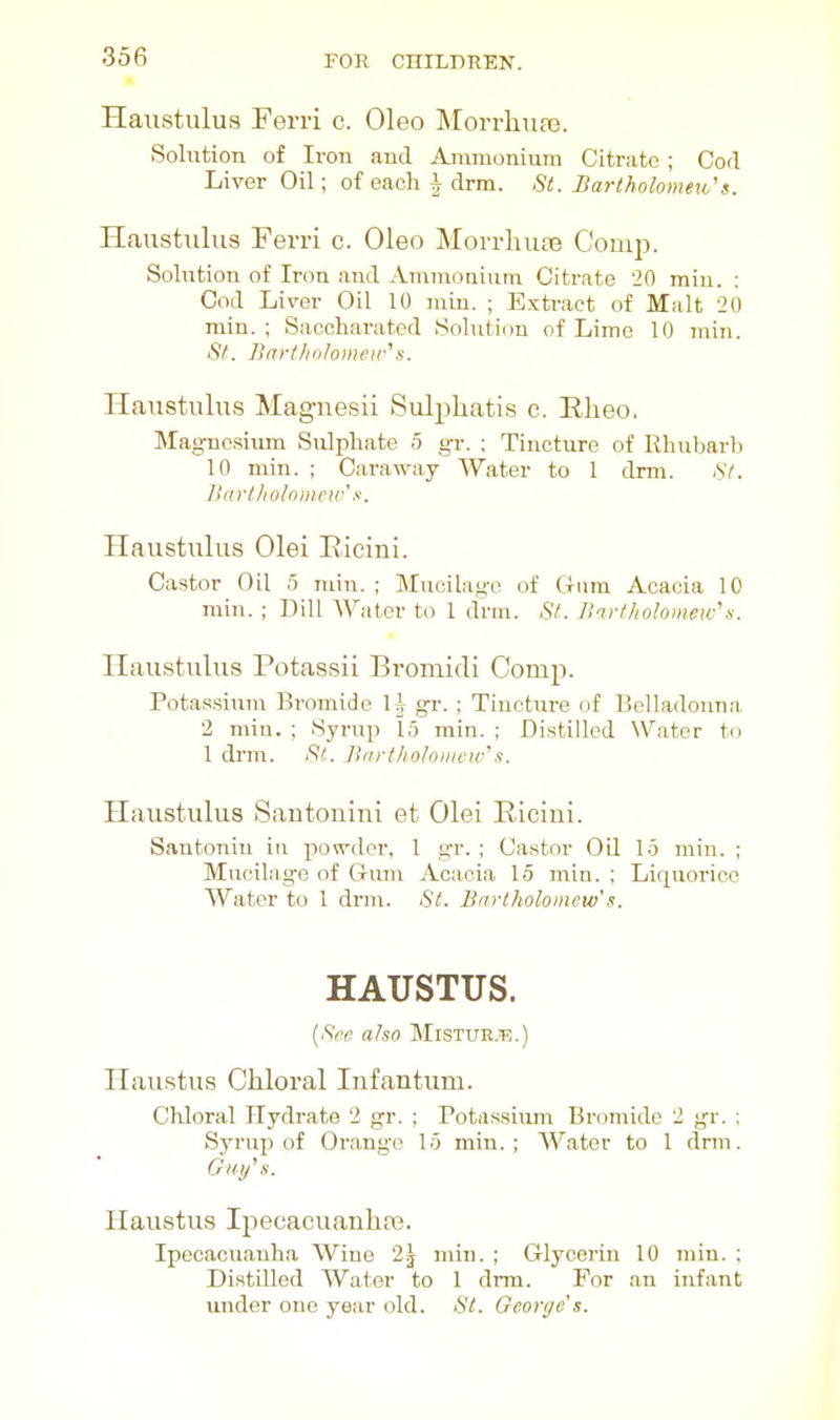 Haustiilus Ferri c. Oleo Morrliuaa. Solution of Iron and Animonium Citrate ; Cod Liver Oil; of each i drm. St. Bartholomeio's. Haustulus Ferri c. Oleo Morrluue ComiJ. Solution of Iron and Ammoaium Citrate 20 miu. ; Cod Liver Oil 10 niin. ; Extract of Malt 20 min. ; Saccharatod Solution of Lime 10 min. St. Bfrrt/i(j/omcir's. Haustulus Maguesii Sulpliatis c. Rheo, Magnesium Sulphate 5 gr. ; Tincture of Rhubarb 10 min. ; Caraway Water to 1 drm. AY. ]>artliolo)iie>v's. Haustulus Olei Eicini. Castor Oil 5 min. ; Mucilage of Gum Acacia 10 min. ; Dill AVater to 1 drm. St. Birtliolomew'n. Haustulus Potassii Bromidi Comp. Potas.sium Bromide IJ gr.; Tincture of Belladonna 2 min. ; Syrup 15 rain. ; Distilled Water to 1 drm. Si. Bartholoiiifw's. Haustulus Santonin! et Olei Eicini. Santonin in powder, 1 gr. ; Castor OH 15 min. ; Mucilage of Gum Acacia 15 min. ; Liquorice Water to 1 drm. St. Bartholomew's. HAUSTUS. [Sec aha Mistue.t;.) Haustus Chloral Infantum. Cliloral Hydrate 2 gr. ; Potassium Bromide 2 gr. : SyruxJ of Orange 15 min.; Water to 1 drm. Cfuy's. Haustus Ipecacuanhas. Ipecacuanha Wine 2j min. ; Glycerin 10 inin. ; Distilled Water to 1 dnn. For an infant under one year old. St. George's.
