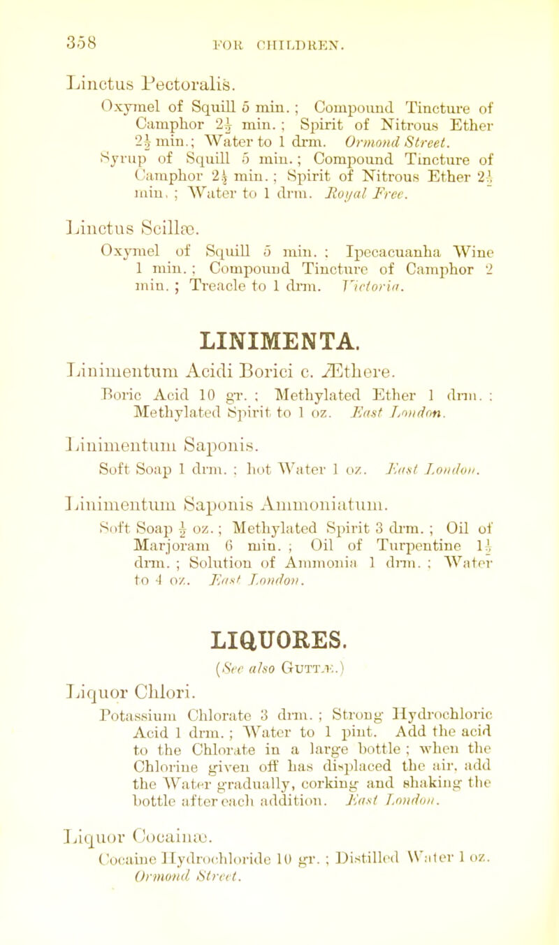 Linctus Pectoralis. Oxyrael of Squill 5 niin. ; Compoimd Tincture of Camphor 2i min. ; Spirit of Nitrous Ether 2^ mill.; Water to 1 drm. Ornmnd Street. iSyrup of Squill 5 miu.; Compound Tincture of Camphor 2.^ min. ; Spirit of Nitrous Ether 2^ lain. ; Water to 1 drm. Jioi/al Free. ]jinctus Scilla3. Oxymel of Squill o min. : Ipecacuanha Wine 1 miu. ; Compound Tincture of Camphor 2 min. ; Treacle to 1 dim. Jlctorin. LINIMENTA. Linimentum Acidi Borici c. iEtliere. Boric Acid 10 gT. ; Methylated Ether 1 dnn. : Methylated Sjiirit to 1 oz. Fast Lnndon. Linimeutuiu Saponis. Soft Soap 1 drm. : hot Water 1 oz. Ennt I.oiiihin. ]jinimeutiim Saponis Ammoniatiiui. Soft Soap ^ oz.; Methylated Spirit 3 drm. ; Oil of Marjoram 6 min. ; Oil of Turpentine H dmi. ; Solution of Ammoniii 1 dnn. : Water to 1 07.. F'isf London. LiaUORES. {Sec also Gutt.i-:.) Jjiquor Chlori. Potassium Chlorate 3 dim. ; Strong Hydi-ochloric Acid 1 drm. ; AVatcr to 1 pint. Add the acid to the Chlorate in a large hottle ; when the Chlorine given off has di>placed the air. add the Water gradually, corking and shaking the hottle after each addition. Fast l.muhm. Jjiquor (Jocaiiuo. (Jocaine lTydro<;hloride ID gr. : Distilled Waiter 1 oz. Orniond Street.