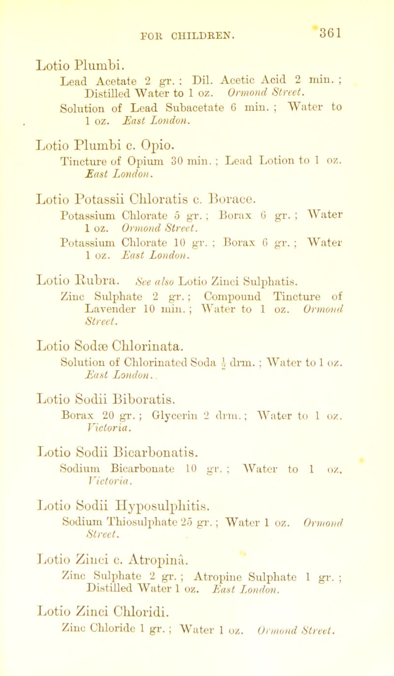 Lotio Plumbi. Lead Acetate 2 gr. : Dil. Acetic Acid 2 miu. ; Distilled Water to 1 oz. Onnond Street. Solution of Lead Subacetate 6 min. ; Water to 1 oz. East London. Lotio Plumbi c. Opio. Tinctiu-e of Opium 30 min. : Lead Lotion to 1 oz. East London. Lotio Potassii CUoratis c. Borace. Potassium Chlorate 5 gr. ; Borax G gr. ; Water 1 oz. Onnond Street. Potassium Chlorate 10 gr. ; Borax G gr. ; Water 1 oz. East London. Lotio Pubra. Sce also Lotio Zinei Sulphatis. Zinc Sulphate 2 gr. ; Compound Tinctm-e of Lavender 10 min. ; Water to 1 oz. Ormond Street. Lotio Sodte Cliloriuata. Solution of Chlorinated Soda ^ dnn. ; Water to 1 ox. East London.. Lotio Sodii Biboratis. Borax 20 gr. ; Glycerin 2 drni.; Water to 1 oz. Victoria. Lotio Sodii Bicarbonatis. Sodium Bicarbonate 10 gr, ; AVator to 1 oz. Jlctoria. Lotio fSodii Hyposulpliiti.s. Sodium Thiosulphate 2o gr.; Water 1 oz. Onnond Street. Lotio Zinci c. Atropina. Zinc Sulphate 2 gr. ; Atroiiino Sulphate 1 gr. ; Distilled Water 1 oz. East London. Lotio Zinci Chloridi. Zinc Chloride 1 gr. ; Water 1 uz. Onnond Street.