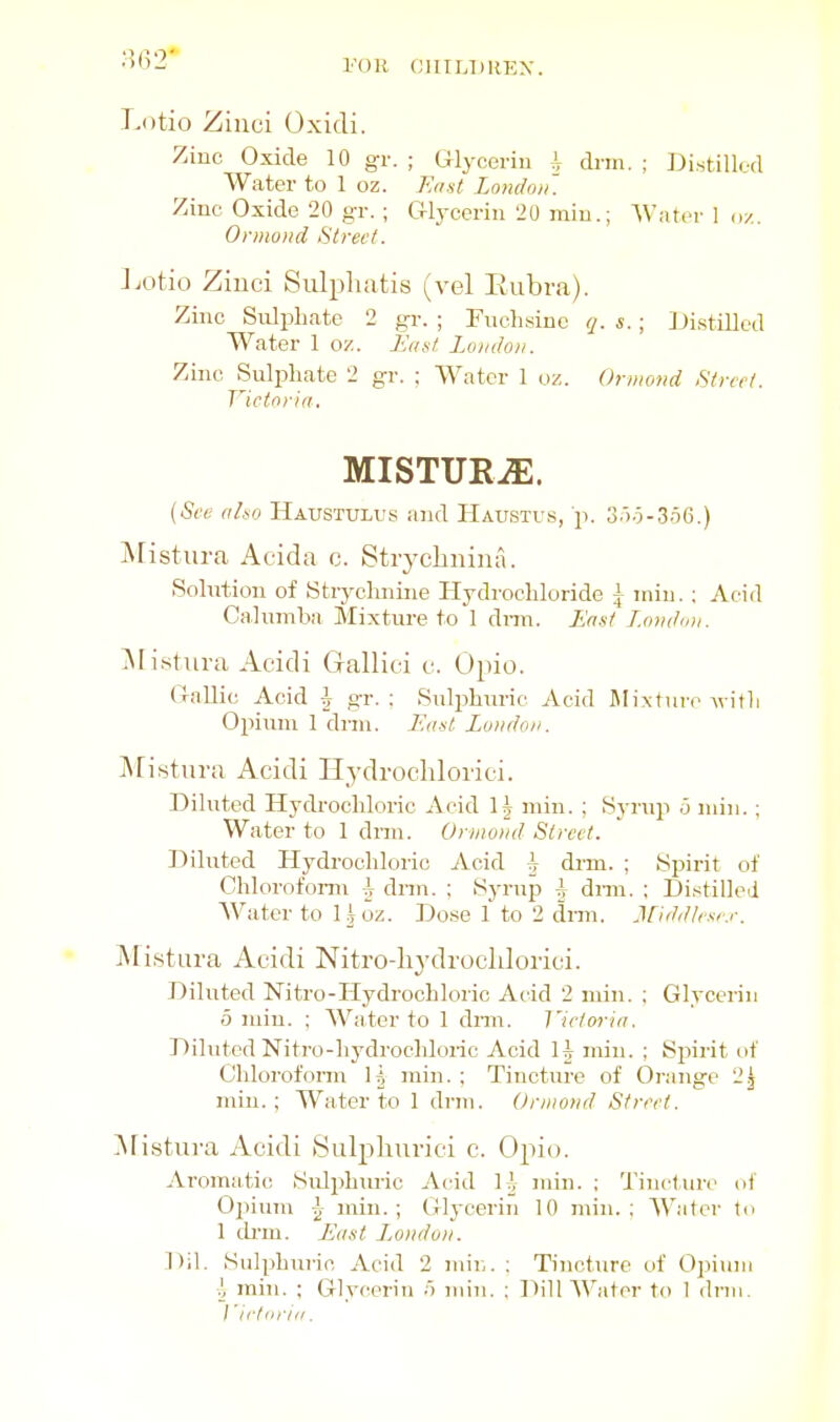 I'OIl CIIILDREX. Lotio Ziuci Oxidi. Zinc Oxide 10 gr. ; Glycerin i dnn. ; Distillod Water to 1 oz. East. London. Zinc Oxide 20 gr.; G-lycerin 20 miu.; Water 1 <i/. Ormond Street. Jjotio Ziuci Sulpliatis (vel Eubra). Zinc Sulphate 2 gr. ; Fuclisinc q. s.; JJistilled Water 1 oz. En at London. Zinc Sulphate 2 gr. ; Water 1 oz. Ormond Street. Viettria, MISTURiE. (See (iLso Haustulus and Haustus, p. 3)o-3.i6.) i\ristura Acida c. Stiychnina. Solution of Strychnine Hydrochloride ^ iniu.: Acid Calumba Mixture to 1 dnn. /■^a.st London. ^listura Aeidi Gallici v. Opio. (InUic Acid i gr. : Sulphuric Acid 5Iixtui-c Avitli Opium 1 dnu. Eiust London. Mistura Acidi Hydrochlorici. Diluted Hydrochloric Acid H niin. ; Syrup .3 niin. ; Water to 1 dnn. Orwond Street. Diluted Hydrochloric Acid ^ dnn. ; Spirit of Chlorofomi ^ dnn. ; Syrup i dnn. ; Distilled Water to I i oz. Dose 1 to 2 dnn. Midd/e.^r.r. jNIistura Aeidi Nitro-hj'drocldorici. Diluted Nitro-Hydrochloric Acid 2 niin. ; Glycerin 0 niin. ; AVater to 1 dnn. Victor in. Diluted Nitro-hydrocliloric Acid H niin. ; Spirit of Chlorofonn Ij miii. ; Tincture of Orange mill.; Water to 1 drm. Ormond Street. ^fistuva Acidi Sulpliurici c. Opio. Aromatic Sulphuric Acid U- min. ; Tincture of Opium I niiu. ; Glj-eerin 10 min.: Water tn 1 di-m. L'nst L^ondon. Dil. Sulphuric Acid 2 mil,. : Tincture of Opium ^ min. ; Glycerin !i miu. ; Dill AVator to 1 dnn. J'irfnrin.