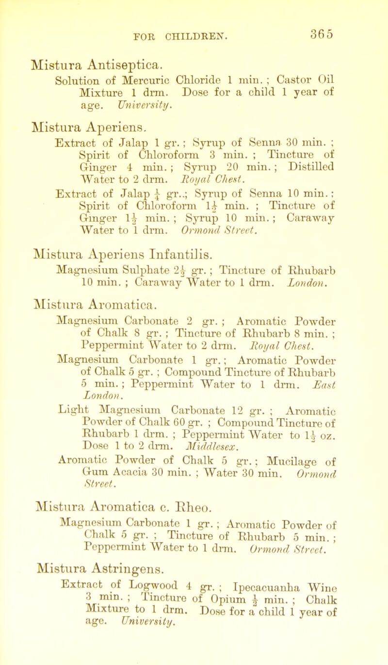 Mistura Antiseptica. Solution of Mercuric Chloride 1 min. ; Castor Oil Mixture 1 drm. Dose for a child 1 year of age. University. Mistura Aperiens. Extract of Jalap 1 gr.; Syrup of Sennn 30 min. ; Spirit of Chloroform 3 min. ; Tinctui-e of Ginger 4 min. ; Syrup 20 min.; Distilled Water to 2 drm. Moyal Chest. Extract of Jalap | gr..; Syrup of Senna 10 min.: Spirit of Chloroform \k min. ; Tincture of Ginger min. ; Syrup 10 min.; Caraway Water to 1 dmi. Ormond Street. Mistura Aperien.s Infantilis. Magne.sium Sul^jhate 2^ gr.; Tincture of Rhubarb 10 min. ; Caraway Water to 1 drm. London. Mistura Aromatica. Magnesium Carbonate 2 gr. ; Aromatic Powder of Chalk 8 gr. ; Tinctui-e of Rhubarb 8 min. ; Peppermint Water to 2 dnn. Itoijnl Chest. Magnesium Carbonate 1 gr.; Aromatic Powder of Chalk 5 gr. ; Compound Tinctui-e of Rhubarb 5 min. ; Peppennint Water to 1 drm. East London. Light Magnesium Carbonate 12 gr. ; Aromatic Powder of Chalk 60 gr. ; Compound Tincture of Rhubarb 1 drm. ; Peppei-mint Water to 1^ oz. Dose 1 to 2 di-m. Middlesex. Aromatic Powder of Chalk 5 gr.; Mucilage of Gum Acacia 30 min. ; Water 30 min. Ormond Street. Mistura Aromatica c. Eheo. Magnesiimi Carbonate 1 gr.; Aromatic Powder of Chalk 5 gi-. ; Tincture of Rhubarb 5 min. ; Peppennint Water to 1 drm. Ormond Street. Mistura Astringens. Extract of Logwood 4 gr. ; Ipecacuanha Wine 3 min. ; Tincture of Opium \ min. ; Chalk Mixture to I drm. Dose for a child 1 year of age. University.