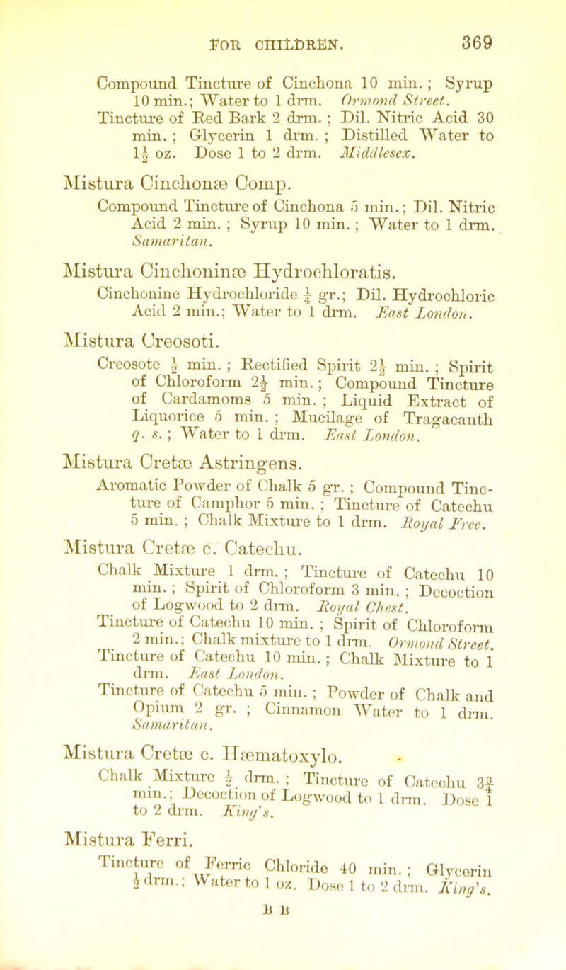 Von CfilLCREN. 869 Compound Tinctui-e of Cinchona 10 min. ; Syrup lOmin.; Water to 1 diTu. Orinond Street. Tinctm-e of Red Bark 2 drm. ; Dil. Nitric Acid 30 min. ; G-lycerin 1 di-m. ; Distilled Water to 1\ oz. Dose 1 to 2 drm. Middlesex. Mistura CinchonEe Comp. Compoimd Tincture of Cinchona 5 min.; Dil. Nitric Acid 2 min. ; Syriip 10 min.; Water to 1 dnn. Samaritan. Mistura Ciucliouiiife Hydrocliloratig. Cinchoniue Hydrochloride \ gr.; Dil. Hydrochloric Acid 2 min.; Water to 1 di-m. East London. Mistura Creosoti. Creosote J min. ; Rectified Spirit 2| min. ; Spii-it of Chloroform 2^ min.; Compound Tinctiu-e of Cardamoms 5 min. ; Liquid Extract of Liquorice 5 min. ; Mucilage of Tragacanth q. s.; W^ater to 1 drm. East London. Mistura Crette Astringens. Aromatic Powder of Chalk 5 gr. ; Compound Tinc- ture of Camphor 5 min. ; Tincture of Catechu 5 min. ; Chalk Mixtm-e to 1 drm. lioyal Free. Mistura Cretro c. Catecliu. Chalk Mixture 1 di-m. ; Tinctm-e of Catechu 10 min. ; Spu-it of ChlorofoiTO 3 min. ; Decoction of Logwood to 2 dnn. Eoyal ChcKt. Tincture of Catechu 10 min. ; Spirit of Chlorofonn 2 rain.; Chalk mixtui-e to 1 drm. Oriiiond Street. Tincture of Catechu 10 min. ; Chalk Mixture to 1 drm. East L.nndon. Tincture of Catechu f) min. ; Powder of Chalk and Opimn 2 gr. ; Cinnamon Water to 1 di-m. Samaritan. Mistura Cretse c. Hasmatoxylo. Chalk Mixhire i drm. ; Tincture of Catechu 3| mm.; Decoction of Logwood to 1 di-m. Dose 1 to 2 drm. Xini/'s. Mistura Ferri. Tincture of Ferric Chloride 40 ,ain. ; Glycerin idrm.; Water to I oz. Done 1 to 2 dnn. Einc/'s.
