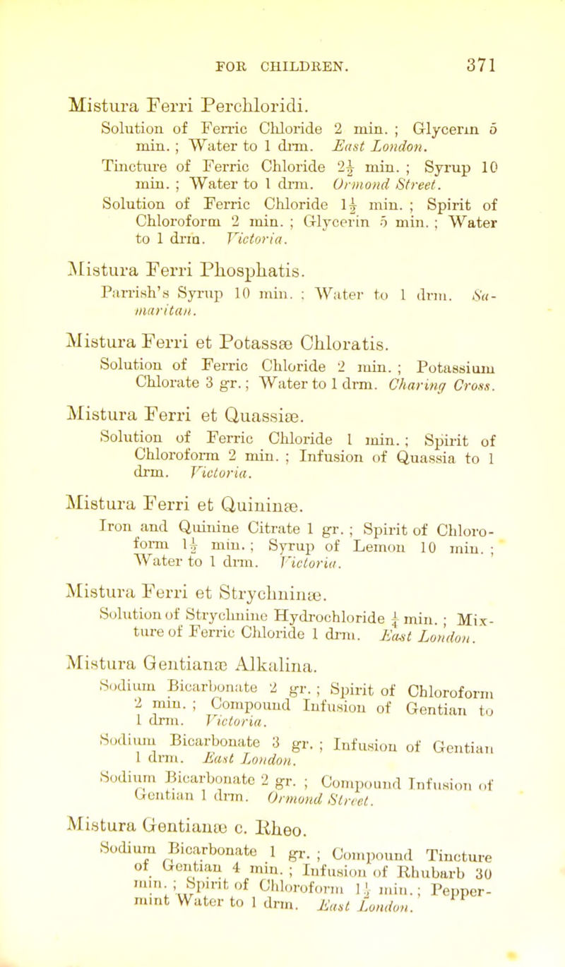 Mistura Ferri Perchloridi. Solution of Feme Cliloride 2 min. ; Glycerm 5 min. ; Water to 1 dnn. Hast London. Tinctui-e of Ferric Chloride 2J min. ; Syrup 10 min. ; Water to I dmi. Urmond Street. Solution of Ferric Chloride 1^ min. ; Spirit of Chloroform 2 min. ; Glycerin 5 min. ; Water to 1 di'in. Victoria. Mistura Ferri Pliospliatis. Parrish's Syrup 10 min. ; Water to 1 drm. Su- inaritan. Mistura Ferri et Potassse Chloratis. Solution of Ferric Chloride 2 rain. ; Potassium Chlorate 3 gr.; Water to 1 drm. Charinff Cross. Mistura Ferri et Quassise. Solution of Ferric Chloride 1 min. ; Spirit of Chlorofoi-m 2 min. ; Infusion of Quas.sia to 1 drm. Victoria. Mistura Ferri et Quiuiuse. Iron and Quinine Citrate 1 gr. ; Spirit of Chloro- form U min.; Syrup of Lemon 10 min.; AVater to 1 dnn. Victoria. ' Mistura Ferri et Strycbuinaj. Solution of Strychnine Hydi-ochloride A min. ; Mix- ture of Ferric Chloride 1 dnn. 7i'«^'; Loudon. Mistura Qentianaj Alkalina. Sodium Bicarbonate 2 gr. ; Spirit of Chloroform 2 mm. ; Compound lufunion of Gentian to 1 dmi. Victoria. Sudiiuu Bicarbonate 3 gr. ; Infu«ou of Gentian 1 di-m. Eaut London. Sodiiim Bicarbonate 2 gr. ; Compound Infusion of Gentian 1 dnn. Ormond Street. Mistura Gentiauaj c. Bheo. Sodium Bicarbonate 1 gi-. ; Compound Tincture of Gentian 4 min. ; Infusion of Rhubarb 30 nnn ; Spmtof Chlorofonn I.',min.; Pepper- mint Water to 1 dnn. East London.