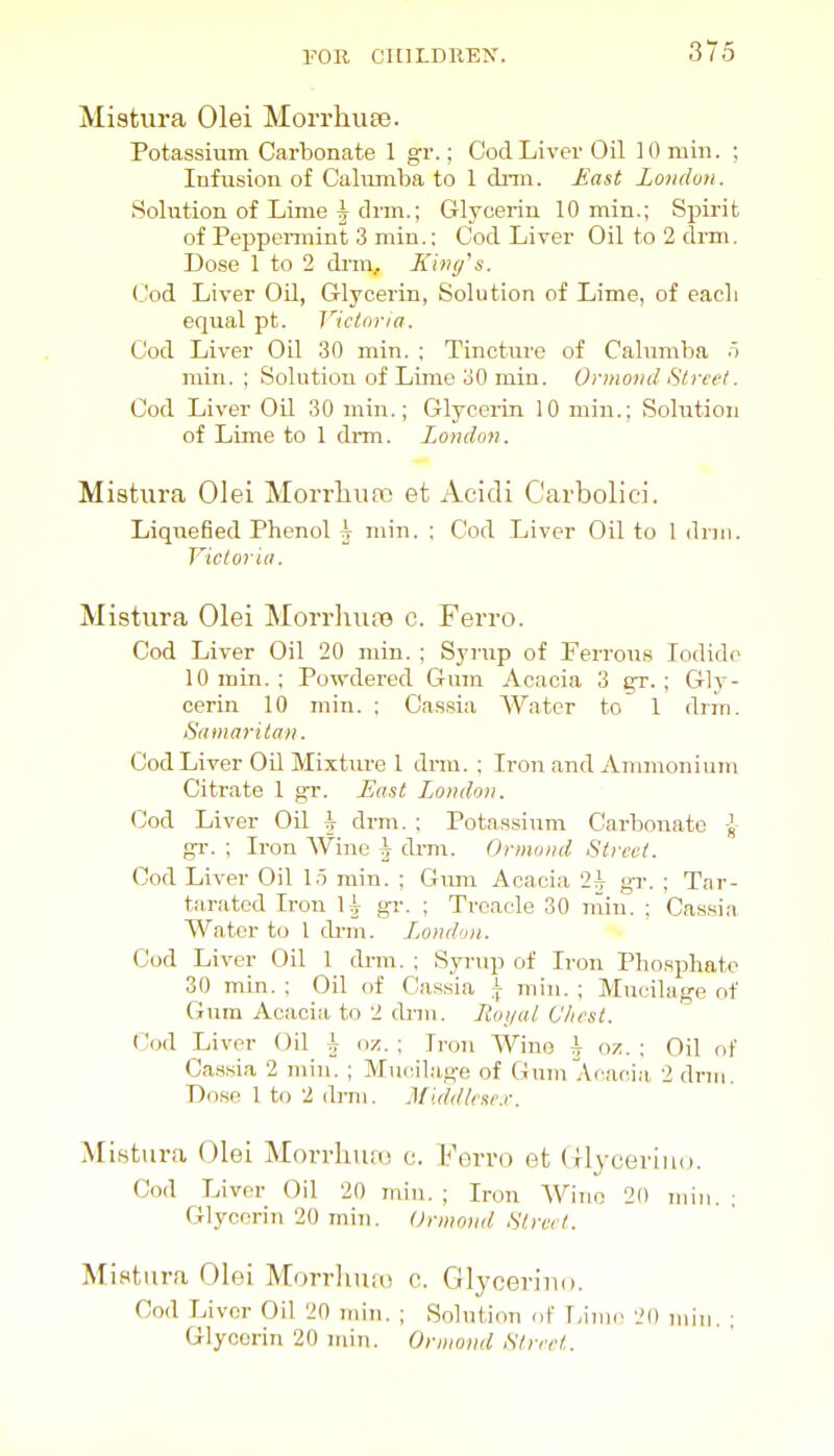 Mistiira Olei Morrhiiee. Potassium Carbonate 1 gr.; Cod Liver Oil 10 miii. ; Infusion of Calumba to 1 dnn. East London. .Solution of Lime \ drm.; Glycerin 10 min.; Spirit of Peppennint 3 min.: Cod Liver Oil to 2 drm. Dose 1 to 2 dnn, Kiv</s. Cod Liver Oil, Glycerin, Solution of Lime, of each equal pt. Victoria. Cod Liver Oil 30 min. ; Tincture of Calumba 5 rain. ; Solution of Lime 30 min. Ormond Street. Cod Liver OU 30 min.; Glycerin 10 min.; Solution of Lime to 1 diTn. London. Mistura Olei Morrlinpo et Acidi C'arbolici. Liquefied Phenol h min. ; Cod Liver Oil to 1 driii. Victor ill. Mistura Olei MorrhujB c. Ferro. Cod Liver Oil 20 min. ; Synip of Ferrous Iodide 10 min. ; Powdered Gum Acacia 3 gr. ; Gly- cerin 10 min. ; Cassia Water to 1 drm. Samaritan. Cod Liver Oil Mixture I dnn. ; Iron and Ammonium Citrate 1 gr. East London. Cod Liver Oil h drm. ; Pota.ssium Carbonate J gi-. ; Iron Wine h drm. Ormond Street. Cod Liver Oil I.t min. ; Gimi Acacia 2^^ gr. ; Tar- t;iTatcd Iron H gr. ; Treacle 30 min. ; Cassia Water to 1 di-ni. I,ondon. Cod Liver Oil 1 dnn. ; Syrup of Iron Phosx^hate 30 min. ; Oil of Cassia \ min. ; Mucilage of Gum Acacia to 2 dnn. Royal (Jlwst. Cod Liver Od h m. : Iron Wine A oz. ; Oil of Ca.ssia 2 min. ; Mucilage of Gum Acacia 2 dnii. Dose 1 to 2 ib-ni. Middkae.r. MiHtura Olei Morrhufo c. Vm-vo et Olyeeriiio. Cod Liver Oil 20 min. ; Iron Wino 20 min. ; Glycerin 20 min. Ormond Street. Mistura Olei Morrhuio c. Glyceriiio. Cod Livor Oil 20 min. ; Solution cf r,iiuc 20 min. ; Glycerin 20 iriin. Ornioinl Street.