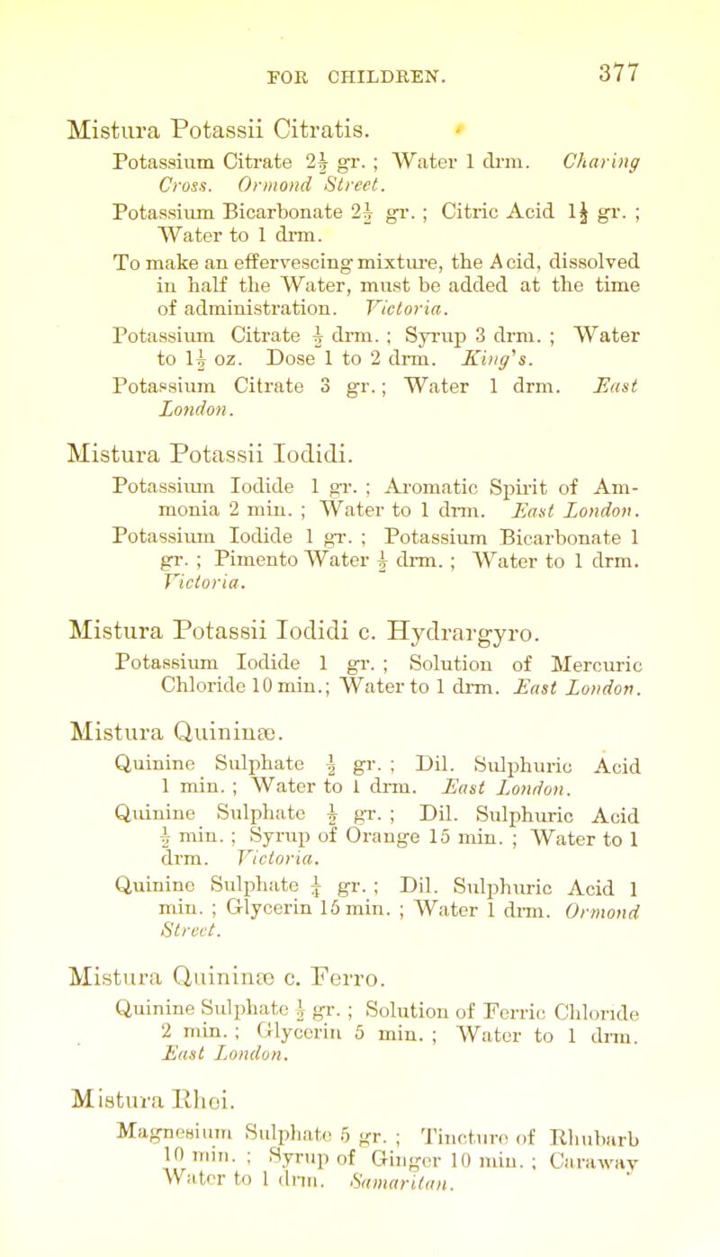 Mistura Potassii Citratis. ' Potassium Citrate 2|- gr. ; Water 1 ch-m. Charing Cross. Orinoiid Street. Potassium Bicarbonate 2i gi-. ; Citric Acid \\ gr. ; Water to 1 dm. To make an effervescing mixture, the Acid, dissolved in half the Water, must be added at the time of administration. Victoria. Potassium Citrate \ drm. ; Syrup 3 drm. ; Water to H oz. Dose 1 to 2 drm. King''s. Potassium Citrate 3 gr.; Water 1 drm. East London. Mistura Potassii lodidi. Potassiiun Iodide 1 gr. ; Aromatic Spirit of Am- monia 2 miu. ; Water to 1 di-m. Enst London. Potassiiun Iodide 1 gi-. ; Potassium Bicarbonate 1 gr. ; Pimento Water \ drm. ; Water to 1 drm. Victoria. Mistura Potassii lodidi c. Hydrargyro. Potassium Iodide 1 gr. ; Solution of Mercuric Chloride lOmin.; Water to 1 drm. East London. Mistura Quiniuee. Quinine Sulphate | gr. ; Dil. Sulphuric Acid 1 min. ; Water to 1 drm. East London. Qidnine Sulphate \ gr. ; Dil. Sulphuric Acid 1 min. ; Syrup of Orange 15 min. ; Water to 1 drm. Victoria. Quinine Sulphate \ gr. ; Dil. Sulphuric Acid 1 miu. ; Glycerin 16 min. ; Water 1 di-m. Ormond Street. Mistura Quininte c. Perro. Quinine Sulphate J- gr. ; Solution of Ferric Chloride 2 min. ; Glycerin 5 min. ; Water to 1 drm. East Jjondon. Mistura lllioi. Magnesiuin Sulpliato h gr. ; TiuctuH! of Rhubarb 10 mm. : Syrup of Ginger 10 miu. ; Caraway Water to 1 dnn. Samaritan.