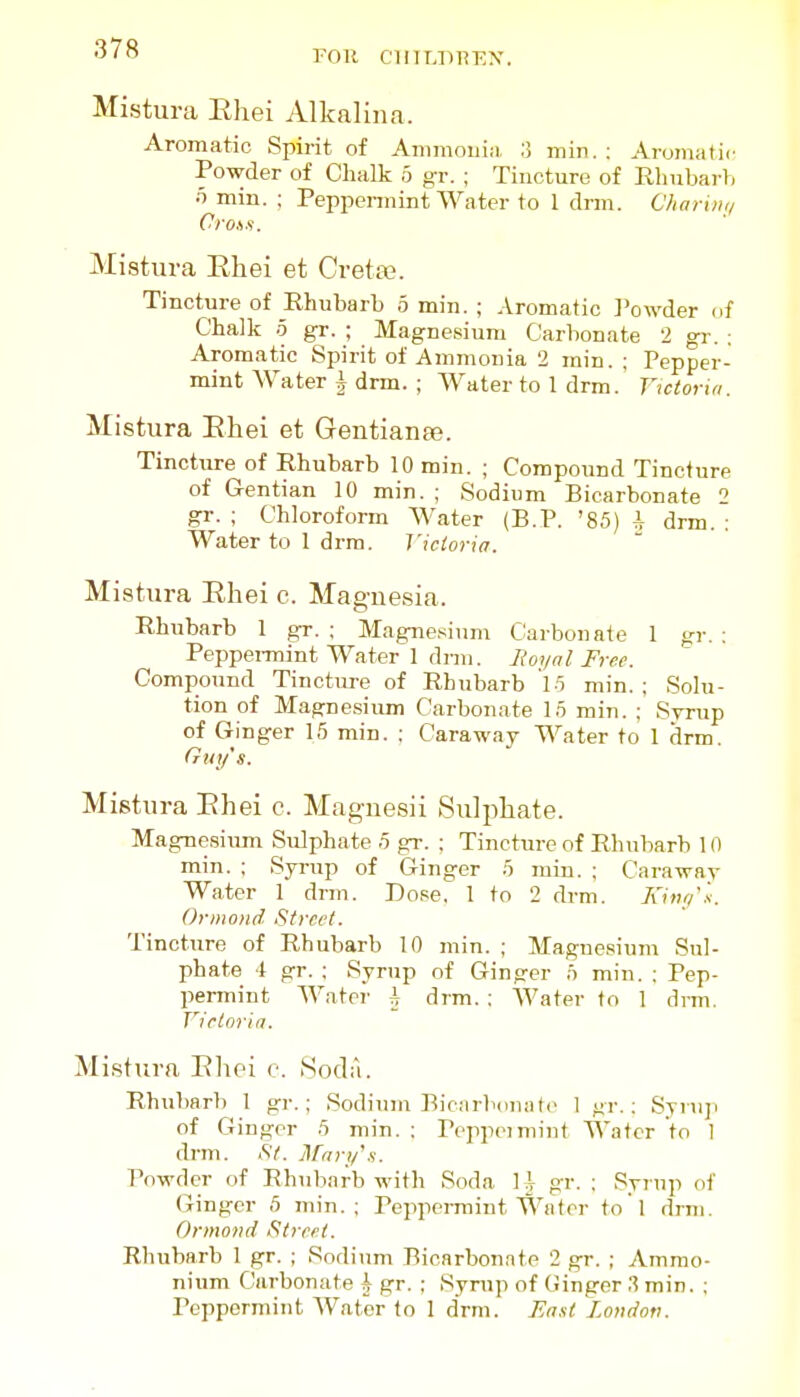 Mistura Ehei Alkalina. Aromatic Spirit of Ammoiii;i, :! min. : Aromatic Powder of Chalk 5 g-r. ; Tincture of Rlmbarh o min. ; Peppennint Water to 1 drm. C/iariiiq Oro.ys. Mistura Ehei et Creta?. Tincture of Rhubarb 5 min. ; Aromatic Powder of Chalk .5 gr. ; Magnesium Carbonate 2 gr. : Aromatic Spirit of Ammonia 2 min. ; Pepper- mint Water i drm. ; Water to 1 drm. Viciortti. Mistura Ehei et Gentiaufe. Tincture of Rhubarb 10 min. ; Compound Tincture of Gentian 10 min. ; Sodium Bicarbonate 2 gr. ; Chloroform Water (B.P. '85) i drm. : Water to 1 drm. I'ictoria. Mistura Ehei c. Maguesia. Rhubarb 1 gr. ; Magnesium C^arbonate 1 gr. : Peppennint Water 1 dnn. ]}oynl Free. Compound Tincture of Rhubarb 19 min. : Solu- tion of Magnesium Carbonate 15 min. ; Syrup of Ginger 15 min. : Caraway Water to 1 drm, Gny's. Mistura Ehei c. Maguesii Sulphate. Magnesium Sulphate 5 gr. ; Tincture of Rhubarb 10 min. ; Syrup of Ginger 5 min. ; Caraway Water 1 drm. Dose. 1 to 2 drm. Kitu/'s. Ormond Street. Tincture of Rhubarb 10 min. ; Magnesium Sul- phate 4 gr. ; Syrup of Ginger 5 min. : Pep- permint Water i drm. : Water to 1 dnn. Victoria. Mistura Elioi c. Soda. Rhubarb 1 gr.; Sodium BicMrboiuitc 1 gr. : Syniji of Ginger 5 min. ; Poppeimint Water to I drm. <S7. Jlftiri/.s. Powder of Rhiibarb with Soda 11 gr. ; Syrup of Ginger 5 min.; Peppermint t^^a tor to'l drm. Ormotid Street. Rhubarb 1 gr. ; Soditim Bicarbonate 2 gr. ; Ammo- nium Carbonate \ gr. ; Syrup of (iinger 3 min. : Peppermint Water to 1 drm. Bast Loiidov.