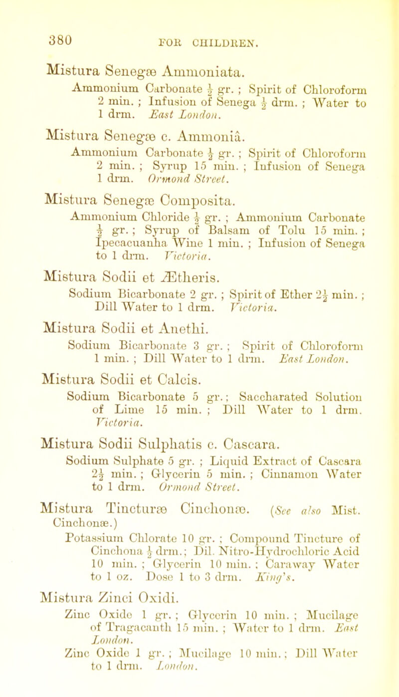 Mistura Senegas Ammoniata. Ammonium Carboaate h gv. ; Spirit of Chloroform 2 mill. ; Infusion of Senega |- drm. ; Water to 1 drm. JUast Loudon. Mistura Senegas c. Ammonia. Ammonium Carbonate \ gr. ; Spirit of Chloroform 2 min. ; Syi-up 15 miu. ; IiifiLsiou of Senega 1 di-m. Ormond Street. Mistura Senegas Composita. Ammonium Cliloride \ gr. ; Ammonium Carbonate ■J gr. ; Syi-up of Balsam of Tolu 15 min. ; Ijiecacuanha Wine 1 min. ; Infusion of Senega to 1 diTQ. Victoria. Mistura Sodii et ^theris. Sodium Bicarbonate 2 gr. ; Spirit of Ether 2j miu. ; Dill Water to 1 drm. Victoria. Mistura Sodii et Anetlii. Sodium Bicarbonate 3 gr. : Spirit of Clilorofoi-m 1 min. ; Dill Water to 1 drm. East London. Mistura Sodii et Calcis. Sodium Bicarbonate 5 gr.; Saccharated Solution of Lime 15 min. ; Dill Water to 1 drm. Victoria. Mistura Sodii Sulpliatis c. Cascara. Sodium Sulphate 5 gr. ; Liquid Extract of Cascara 2\ min. ; Grlycerin 5 min. ; Cinnamon Water to 1 drm. Ormond Street. Mistura Tincturse Cinchonas. [See a/so Mist. Cinchonas.) Potassium Chlorate 10 gr. ; Compound Tincture of Cinchona 3 di-m.: Dil. Nitro-Hvdrochloric Acid 10 min. ; Glycerin 10 miu. ; Caraway Water to 1 oz. Dose 1 to 3 drm. lunifs. Mistura Zinci Oxidi. Zinc Oxide 1 gr. ; Glycerin 10 miu. ; Mucilage of Tragacauth 15 min. ; W.-itor to 1 drm. East London. Zinc Oxide 1 gr. ; IMucilagc 10 min.: DilMVatcr to 1 drm. J^inid<ni.