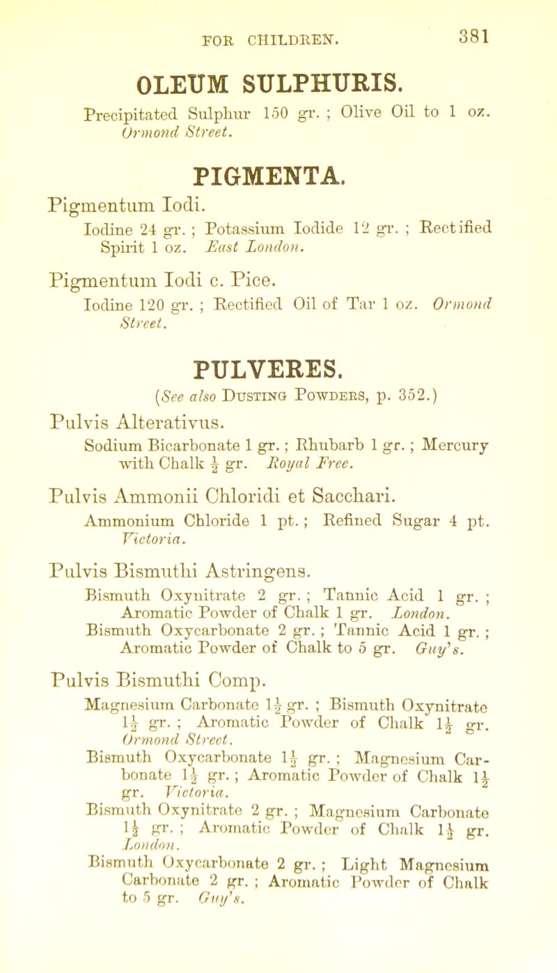 OLEUM SULPHURIS. Precipitated Sulpliiu- 150 gi-. ; Olive Oil to 1 o/. Urmond Street. PIGMENTA. PIgmentum lodi. Iodine 24 gi-. ; Potassium Iodide VI gv. ; Rectified Spii'it 1 oz. East London. Pigmentiim locli c. Pice. Iodine 120 gr. ; Rectified Oil of Tar 1 oz. Ormond Street. PULVERES. {See also Dusting Powders, p. 352.) Pulvis Alterativus. Sodium Bicarbonate 1 gr.; Rhubarb 1 gr. ; Mercury with Chalk \ gr. Royal Free. Pulvis Ammonii Chloridi et Sacchari. Ammonium Chloride 1 pt.; Refined Sugar 4 pt. Victoria. Pulvis Bismutlii Astringens. Bismuth Oxynitrate 2 gr. ; Tannic Acid I gr. ; Aromatic Powder of Chalk 1 gi-. London. Bismuth Oxycarbonate 2 gr. ; Tannic Acid 1 gr. ; Aromatic Powder of Chalk to 5 gr. Guy''s. Pulvis Bismuthi Comp. Magnesium Carbonate l^gr. ; Bismirth Oxynitrate gr. ; Aromatic Powder of Chalk \\ gr. Ormond Street. Bismuth Oxycarbonate Ij gr. ; Magnesium Car- bonate 1^ gr. ; Aromatic Powder of Chalk 1^ gr. Victoria. Bismuth Oxynitrate 2 gr. ; Magnesium Carbonate 1^ gr. ; Aromatic Powder of Chalk \\ gr. LjondoH. Bismuth Oxycarbonate 2 gr. ; Light Magnesium Carbonate 2 gr. ; Aromatic Powder of Chalk to 5 gr. Giiy'.i.