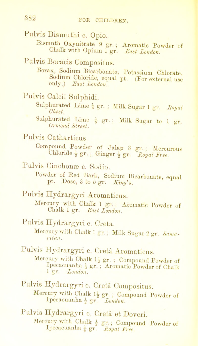 Pulvis Bismutlii c. Opio. Bismuth Oxyuitrate 9 gr. ; Ai-omatic Powder of Ohalk with Opuiiii 1 gr. £(,st London. Pulvis Eoracis Conipositus. Borax, Sodium Bicarbonate, Potassium Chlorate. Sodium Chloride, equal pt. (For external use only.) Eaut Loudon. rulvis Calcii Salphidi. Sulphurated Lime \ gr. : Milk Sugar 1 gr. U.md Chest. o c^ Sulphurated Lime J gr. ; Milk Sutrar to 1 u-,-. Ormond Street.  ^ Pulvis Catharticus. Compound Powder of Jalap 3 gr. ; Mercurous Chloride \ gr. ; Ginger \ gr. Royal Free. Pulvis Ciuchoune c. Sodio. Powder of Red Bark, Sodium Bicarbonate, equal pt. Dose, 3 to 5 gr. Kiiui's. Pulvis Hydrargyri Aromaticus. Mercury with Chalk 1 gr. ; Aromatic Powder of Chalk 1 gr. East London. Pulvis Hydrargyri c. Greta. Mercury with Chalk 1 gr. : Milk Suu'.ir i irr. Snmn- ritdii. Pulvis Hydrargyri c, Creta Aromaticus. Mercury with Chalk U gr. ; Compouud Powder of Ipocacuauha i gr. : Aromatic Powder of Chalk 1 gr. London. I'ulvis Hydrargyri c. Greta Gompositus. Mercury with Chalk 1^ gr. ; Compound Powder of Ipecacuanha \ gr. London. Pulvis Hydrargyri c. Greta efc Doveri. Meiwrywith Clialk \ gr.; Conqwund Powder of Tpncacuanhn, \ gr. Roi/al Free.