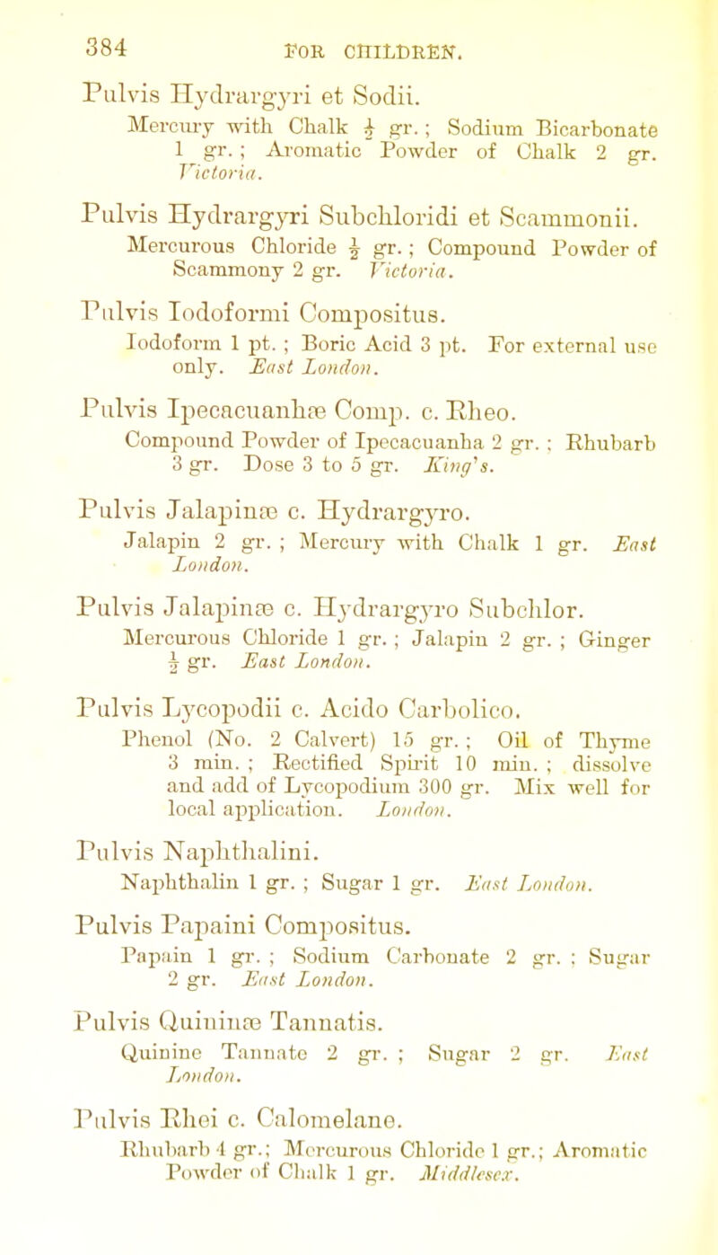 Pulvis Hj'drargyri et Sodii. Mercmy v,ntli Chalk ^ gr.; Sodium Bicarbonate 1 gr. ; Ai'omatic Powder of Chalk 2 gr. Victoria. Pulvis Hydrargyri Siibchloridi et Scammonii. Mercurous Chloride J gr.; Compound Powder of Scammony 2 gr. Victoria. riilvis lodoformi Compositus. Iodoform 1 pt. ; Boric Acid 3 pt. For external use only. Hast London. Pulvis Ipecacuanhfe Comp. c. ELeo. Compound Powder of Ipecacuanha 2 gr. : Rhubarb 3 gr. Dose 3 to 5 gr. King^s. Pulvis JalapiutB c. Hydrargja-o. Jalapin 2 gr. ; Mercury with Chalk 1 gr. East Loiidon. Pulvis Jalapinaj c. H^-drargyro Subclilor. Mercurous Chloride 1 gr. ; Jalapin 2 gr. ; Ginger h gr. East London. Pulvis Lycopodii c. Acido Carbolico. Phenol (No. 2 Calvert) 15 gr. ; Oil of Thyme 3 min. ; Rectified Si)ii-it 10 miu. ; dissolve and add of Lycojjodium 300 gr. Mix well for local application. London. Pulvis Naplithalini. Naphthalin 1 gr. ; Sugar 1 gr. East London. Pulvis Papaini Comjiositus. Papain 1 gr. ; Sodium Carbonate 2 gr. : Sugar 2 gr. East London. Pulvis Quiuiiice Tannatis. Quinine Tannate 2 gr. ; Sugar 2 gr. Eunt Ljondon. Pulvis Eliei c. Calomelane. Rhubarb 1 gr.; Morcurou.s Chloride I gr.; Aromatic Powder of Chalk 1 gr. Middlesex.