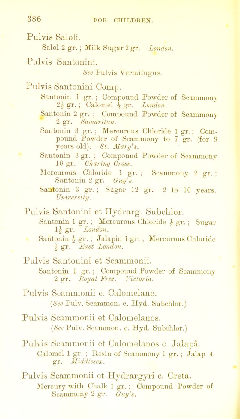 Pulvis Saloli. Salol 2 gr. ; Milk Sugar 2 gr. Londo>i. Pulvis Sautoniui. See Pulvis Vermifugus. Pulvis Sautoniui Comp. Santonin 1 gr. ; Compound Powder of Scamnioo\- 2^ gr. ; Calomel ^ gr. London. Santonin 2 gr. ; Compoimd Powder ot Scaimnou)- 2 gr. Samaritan. Santonin 3 gr.; Mercurou.s Chloride 1 gi-.; Com- pound Powder of Scammony to 7 gr. (for 8 years old). St. Mari/'s. Santonin 3 gr. ; Compound Powder of Scammouy 10 gr. ChariHg Cross. Meroui-ous Chloride 1 gr. ; Scammony 2 gr. : Santonin 2 gr. Guy's. Santonin 3 gr. ; Sugar 12 gr. 2 to 10 year.s. Univcrsiti/. Pulvis Sautoniui et Hydi'arg. Subchlor. Santonin 1 gr. ; Mercurous Chloride \ gr. ; Sugar 1| gr. London. Santonin \ gv. ; Jalapiji 1 gr. ; Mercurous Chloride ^ gr. Last London. Pulvis Sautoniui et Scammonii. Santonin 1 gr. ; Compound Powder of Scammony 2 gi'. lioyal Free. T'tctoria. Pulvis Scammonii c. Calomelane. {See Pulv. Scammon. c. Hyd. Subchlor.) Pulvis Scammonii et Calomelanos. {Sec Pulv. Scanunon. c. Hyd. Subildor.) Pulvis Scammonii et Calomelanos c. Jalapa. Calomel 1 gr. ; Resin of Scammony 1 gr. ; Jalap 4 gr. Midd/e.sex. Pulvis Scammonii et Hydrargyri c. Crota. Mercury with Chalk 1 gr. ; Compound Powder of Scanmiouy 2 gr, Guy's.