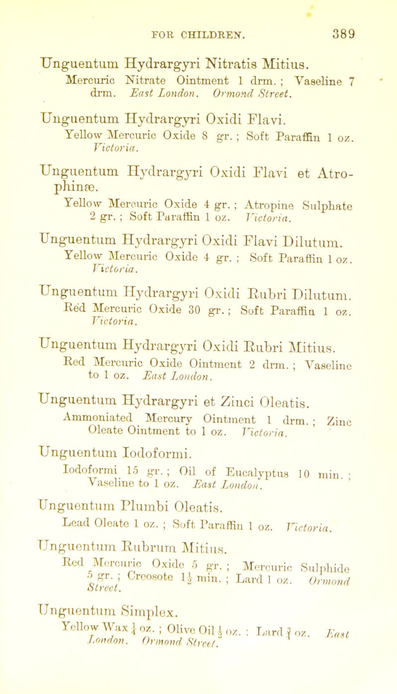 Unguentum Hydrargyri Nitratis Mitius. Mercuric Nitrate Ointment 1 cinn. ; Vaseline 7 dna. East London. Ormond fitreet. Unguentum Hydrargyri Oxidi Flavi. Yellow Mercuric Oxide 8 gr. ; Soft Paraffin 1 oz. Victoria. Unguentum Hydrargyri Oxidi Flavi et Atro- phinso. Yellow Mercuric Oxide 4 gr. ; Atropine Sulphate 2 gr. ; Soft Paraffin 1 oz. Victoria. Unguentum Hydrargyri Oxidi Flavi Dilutum. Yellow Mercuric Oxide 4 gr. ; Soft Paraffin 1 oz. Victoria. Unguentum Hydrargyri Oxidi Eubri Dilutum. Red Mercuric Oxide 30 gr.; Soft Paraffin 1 oz. Victoria. Unguentum Hydrargyri Oxidi Eub ri Mitius. Eed Mercuric Oxide Ointment 2 drm. ; Vaseline to 1 oz. East London. Unguentum Hydrargyri et Zinci Oleatis. Ammoniated _ Mercury Ointment 1 drm. ; Zinc Oleate Ointment to 1 oz. Victoria. Unguentum lodoformi. lodoformi 15 gr. ; Oil of Eucalyptus 10 min • Vaselme to 1 ox. East London''. Unguentum Plumbi Oleatis. Lead Oleate 1 oz. ; Soft Paraffin 1 oz. Victoria. Unguentum Rubrum Mitius. Rod M<_.rcuric Oxide 5 gr. ; Mercuric Suhihide 5 gr. ; Creosote li min. ; Lard 1 oz. Onnond oirect. Unguentum Simplex. Yellow Wax \ oz. ; Olive Oil \ „z. ; LMnl f oz. F.aH London. Onnond Street