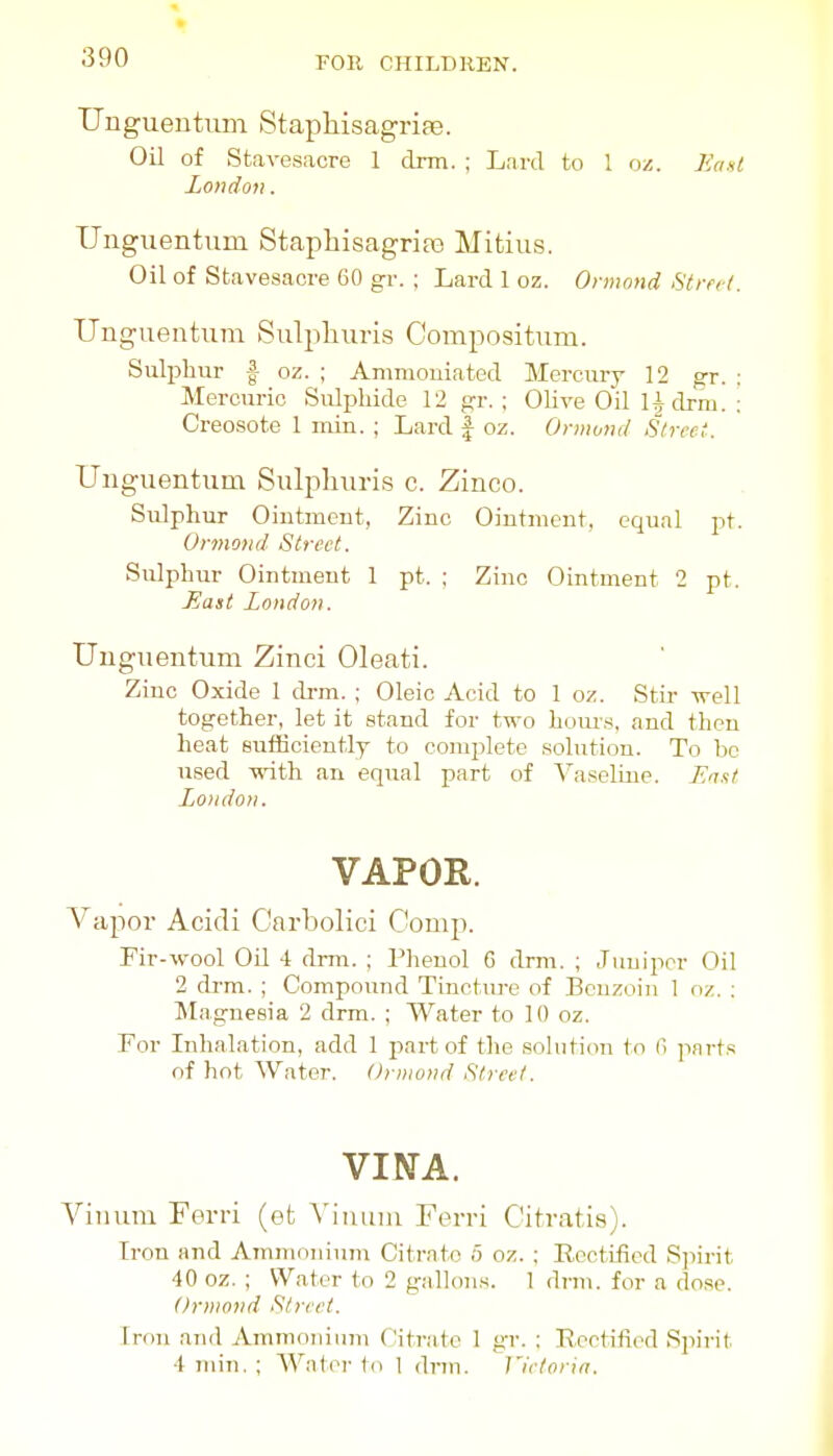 Uuguentum Staphisagriaj. Oil of Stavesacre 1 drm. ; Lard to 1 oz. East London. Uiiguentvim Staphisagrias Mitius. Oil of Stavesacre 60 gr. ; Lard 1 oz. Ormnnd Strn-L Ungueiitum Sulpliuris Compositum. Suliihur f oz. ; Amnioniated Mercury 12 gr. : Mercuric Sulijhide 12 gr. ; Olive Oil Udrm. : Creosote 1 inin. ; Lard | oz. Onnond Street. Unguentum Sulpliuris c. Zinco. Sulphur Oiutmeut, Zinc Ointment, equal pt. Ormond Street. Sulphur Ointment 1 pt. ; Zinc Ointment 2 pt. East London. Unguentum Zinci Oleati. Zinc Oxide 1 cb-m. ; Oleic Acid to 1 oz. Stir well together, let it stand for two horns, and then heat sufKciently to complete solution. To be used with an equal part of Vaseline. Lri.it London. VAPOR. Vapor Acidi Carbolici Comp. Fir-wool Oil i drm. ; Phenol 6 drm. ; Juniper Oil 2 drm. ; Compound Tincture of Benzoin 1 oz. : Magnesia 2 drm. ; Water to 10 oz. For Inhalation, add 1 part of the solution to C> parts of hot Water. Orniond Street. VINA. Vinura Ferri (et Viuuiu Ferri C'itratis). Iron and Ammonium Citrate 5 oz. ; Rectified Sjiirit 40 oz. ; Water to 2 gallons. 1 dnu. for a dose. Ormond Street. Iron and Ammonium Citrate 1 gr. ; Rectified Spirit 4 min. ; Water to 1 drm. J'ietoria.