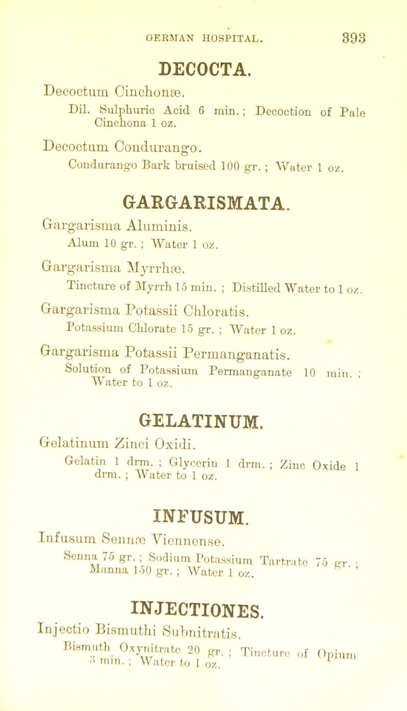 DECOCTA. Decoctum CinchonEe. Dil. Sulphuric Acid 6 min. ; Decoction of Pale Cinclioiia 1 oz. Decoctum Condurango. Condurango Bark bruised 100 gr. ; Water I oz. GARGARISMATA. Garg-arisma Aluminis. Alum 10 gr. ; Water 1 oz. Gargari-sma Myrrlifx). Tincture of Myrrh 15 min. ; Distilled Water to 1 oz. Gargarisma Potassii Chloratis. Potassium Chlorate 15 gr. ; Water 1 oz. Gargarisma Potassii Permanganatis. Solution of Potas,sium Permanganate 10 rain. ; Water to 1 oz. GELATINUM. Gelatinum Ziiici Oxidi. Gelatin 1 drm. ; Glycerin 1 drm. ; Zinc Oxide 1 drm. ; Water to 1 oz. INruSUM. Infusum Senna) Viennense. Senna 75 gr. ; Sodium Potassium Tartrate 75 er Manna 150 gr. ; Water 1 oz. INJECTIONES. Injectio Bismuthi Subnitratis. Bismuth Oxynitrato 20 p,-, ; Tinctur,. of Opium .1 mm.; Water to 1 oz.
