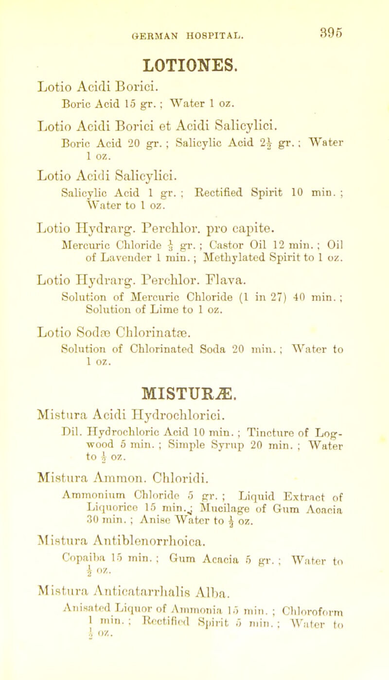 39f5 LOTIONES. Lotio Acidi Boriei. Boric Acid 15 gr. ; Water 1 oz. Lotio Acidi Borici et Acidi Salicylici. Boric Acid 20 gr. ; Salicylic Acid 2^ gr. ; Water 1 oz. Lotio Acidi Salicylici. Salicylic Acid 1 gr. ; Rectified Spirit 10 min. ; Water to 1 oz. Lotio Hydrarg. PercMor. pro eapite. Mercm-ic Chloride -J gr. ; Castor Oil 12 min. ; Oil of Lavender 1 min. ; Methylated Spirit to 1 oz. Lotio Hydvarg. PercUor. Plava. Solution of Mercuric Chloride {1 in 27) 40 min. ; Sohition of Lime to 1 oz. Lotio SodjB Cblorinatfe. Solution of Chlorinated Soda 20 min.; Water to 1 oz. MISTURiE. Mistura Acidi Hydroclilorici. Dil. Hydrochloric Acid 10 min. ; Tincture of Log- wood 5 min. ; Simple SyiMip 20 min. ; Water to h 07,. Mistura Amnion. Chloridi. Ammonium_ Chloride .5 gr. ; Liquid Extract of Liquorice 15 min.^ Mucilage of Gum Acacia 30 min. ; Anise Water to ^ oz. Ali.stura Antiblenorrhoica. Copaiha 15 inin. : Gum Acacia o gr. ; Water to Mi.stiira Aiiticatan-lmlis Alha. Aiiisatod Liquor of Ammotiia 15 min. ; Chloroform 1 mm.; Rectified Sjiirit 5 min.; AViilcr to .', oz.