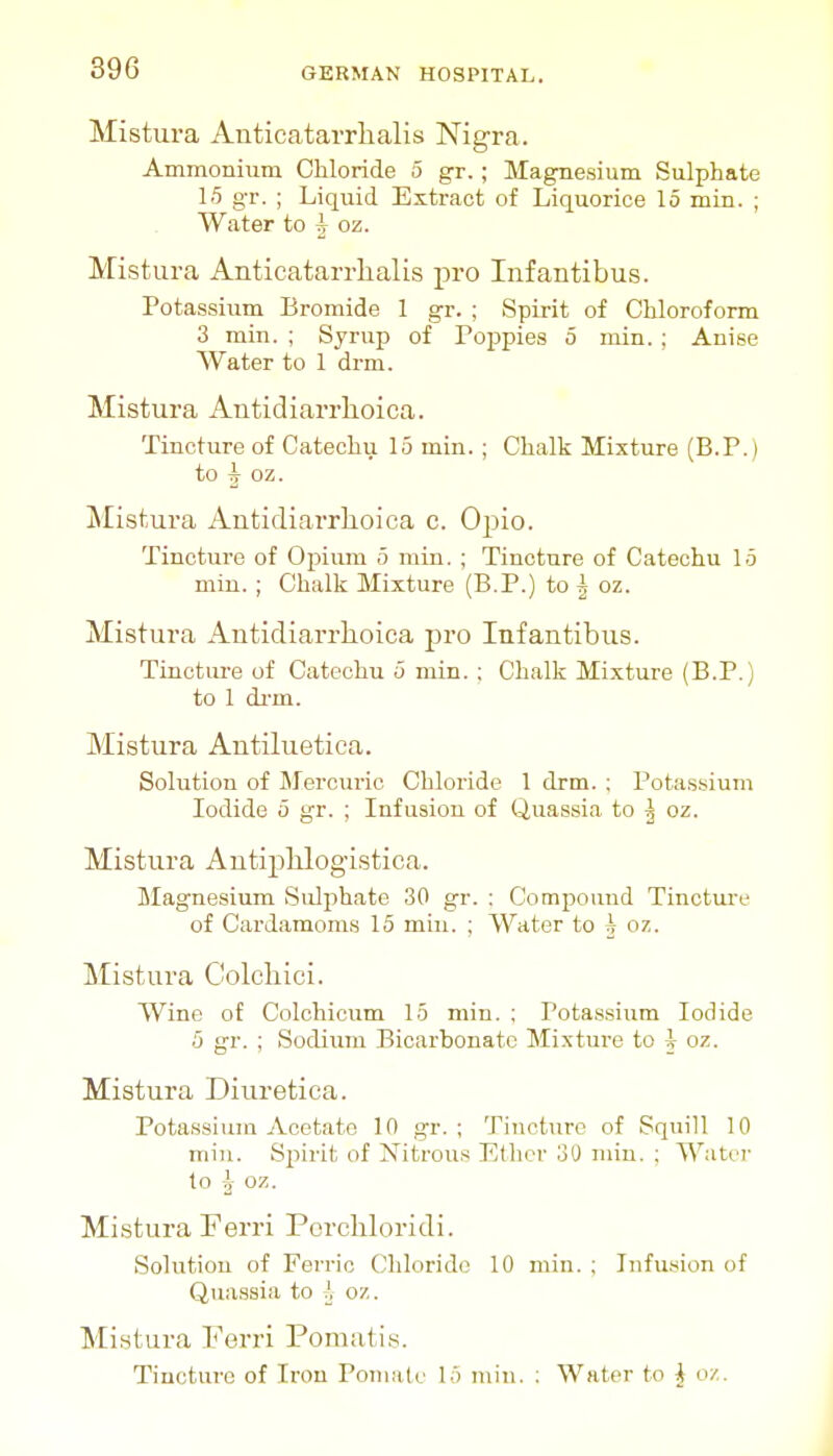 Mistura Anticatarrlialis Nigra. Ammonium Chloride 5 gr.; Magnesium Sulphate 1-5 gr. ; Liquid Extract of Liquorice 15 min. ; Water to ^ oz. Mistura Anticatarrlialis pro Infantibus. Potassium Bromide 1 gr. ; Spirit of Chloroform 3 min. ; Syrup of Poppies 5 min.; Anise Water to 1 drm. Mistura Autidiai'rlioica. Tincture of Catechu 15 min.; Chalk Mixture (B.P.) to 5 oz. Mistura Autidiarrlioica c. Opio. Tincture of Opium 5 min. ; Tincture of Catechu 15 min. ; Chalk Mixture (B.P.) to 5 oz. Mistura Antidiarrhoica pro Infantibus. Tincture of Catechu 5 min. ; Chalk Mixture (B.P.) to 1 di-m. Mistura Antiluetica. Solution of Mercuric Chloride 1 drm. ; Potassium Iodide 5 gr. ; Infusion of Quassia to ^ oz. Mistura Autiphlogistica. Magnesium Sulphate 30 gr. : Compound Tincture of Cardamoms 15 min. ; Water to 5 oz. Mistura Colcliici. Wine of Colchicum 15 min. ; Potassium Iodide 5 gr. ; Sodium Bicarbonate Mixture to i oz. Mistura Diuretica. Potassium Acetate 10 gr. ; Tincture of Squill 10 miu. Spirit of Nitrous Ether 30 min. ; Water to I oz. Mistura Ferri Pcrcliloridi. Solution of Ferric Chloride 10 min. ; Lifusion of Quassia to J, oz. Mistura Ferri Pomatis. Tincture of Iron Pomate 15 min. : Water to J o/.