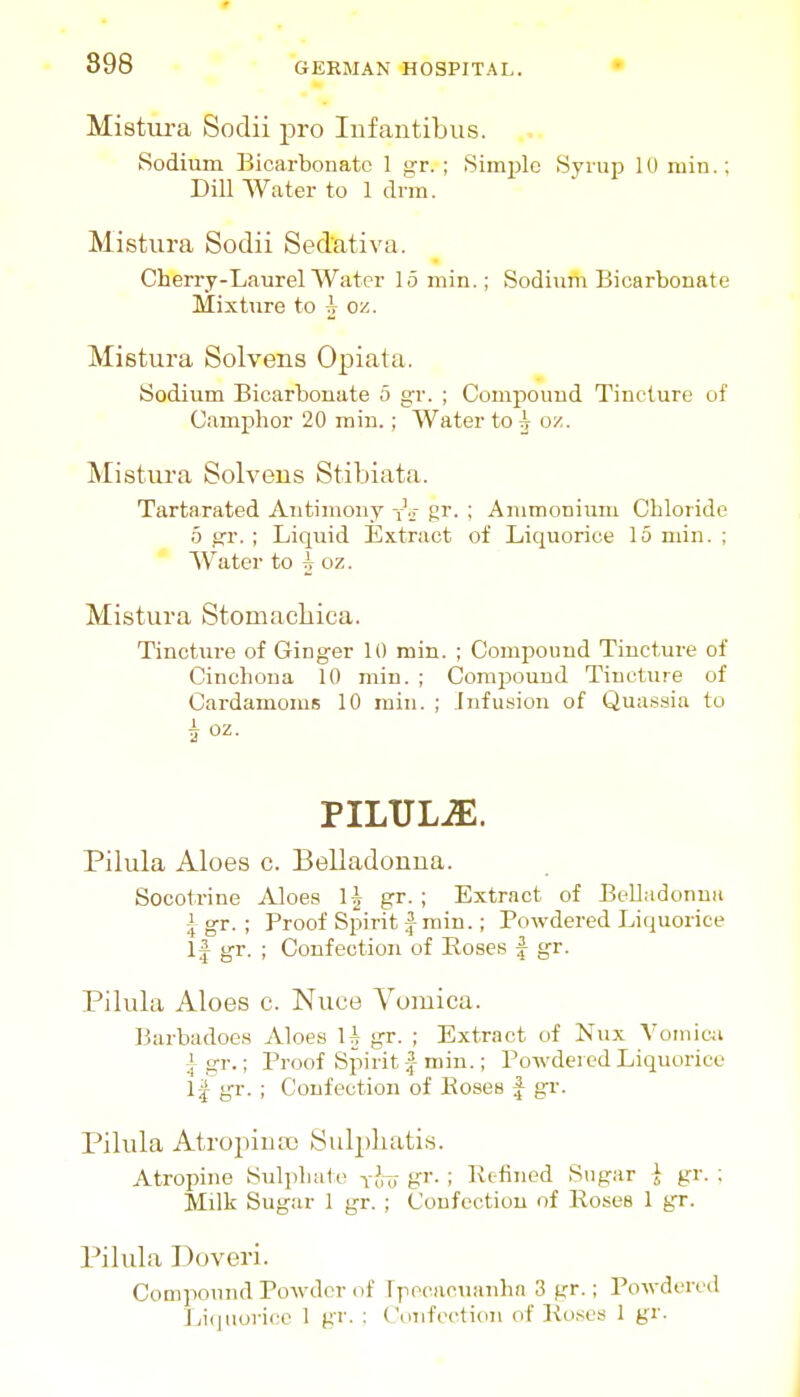 Mistm-a Sodii ^Dro Infautibus. Sodium Bicarbonate 1 gr. ; Siinj^lc Syrup 10 niin.; Dill Water to 1 drm. Mistura Sodii Sedativa. Cherry-Laurel Water lomin.; Sodium Bicarbonate Mixture to A oz. Mistura Solvens Opiata. Sodium Bicarbonate 5 gr. ; Compound Tincture of Camphor 20 rain.; Water to ^ oz. Mistui-a Solvens Stibiata. Tartarated Antimony y.r gr. ; Ammonium Chloride 5 gr. ; Liquid Extract of Liquorice 15 min. ; W^ater to i oz. Mistura Stomacbica. Tincture of Ginger 10 min. ; Comi>oimd Tincture of Cinchona 10 min. ; Compound Tincture of Cardamoms 10 min. ; Infusion of Quassia to A oz. PILULE. Pilula Aloes c. Belladonna. Socotrine Aloes 1^ gr. ; Extract of Belladonna i gr. ; Proof Spirit f min.; Powdered Liquorice If gr. ; Confection of Roses | gr. Pilula Aloes c. Nuce Vomica. Barbadoes Aloes U gr. ; Extract of Nux Vomica ^ gr.; Proof Spirit | min.; Powdered Liquorice 1| gr. ; Confection of Koses | gr. Pilula Atropinas Sulpbatis. Atropine Sul])liate tJit gr- I Refined Sngar i gr. ; Milk Sugar 1 gr. ; Confection of Roses 1 gr. Pilula Doveri. Compound Powder of Ipecacuanha 3 gr.; Powdered J jiquorii:c 1 gr. : ('(nifei^tion of Roses 1 gr.