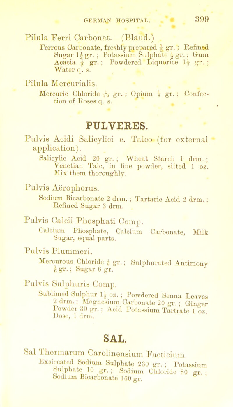 Pilula Ferri Carbonat. (Blaud.) Ferrous Cai'bonate, freshly prepared ^ gr. ; Refiued Sugar Ijgr. ; Potassium Sulphate |gT.; Gum Acacia ^ gr.; Powdered Liquorice H gi- ; Water q. s. Pilula MercLirialis. Mercuric Chloride -nr gi'. ; Opium gr. : Cioiifeo- tion of Roses q. s. PULVERES. Pulvis Acidi Salicjlici c. Talco (for external application). Salicylic Acid 20 gr. ; Wheat Starcii 1 drm. ; Venetian Talc, in fiuo powder, silted 1 oz. jMix them thoroughly. Pulvis Aeroplioriis. Sodium Bicarbonate 2 drm. ; Tartaric Acid 2 drm. ; Refined Sugar 3 drni. Pulvi.s Caluii Pliosphati Conip. Calcium Phosphate, Calcium Carbonate, Milk Sugar, equal parts. Pulvis Plummeri. Mercurous Chloride ^ gr.; Sulphurated Antimony h gr. ; Sugar 6 gr. Pulvi.s iSuljjliuri.s (Jump. Sublimed Sulphur U z. ; Powdered Senna Loaves 2 drm. ; Magnesium Cai-l>oniito 20 gr. ; Ginger Powder yo gr. ; Acid I'otassium Tartrate 1 oz. J)od(', 1 drm. SAL. fSal 'J'heriuarum Carolinensiuni Eaoticiuin. Ex.sic-catod SocUum Sulj.hato 2.30 nr. ; Potassium Su pliat(! 10 gr. ; Sodium Chloride ,S0 • Sodium Bicarbonate l(iO gr. '